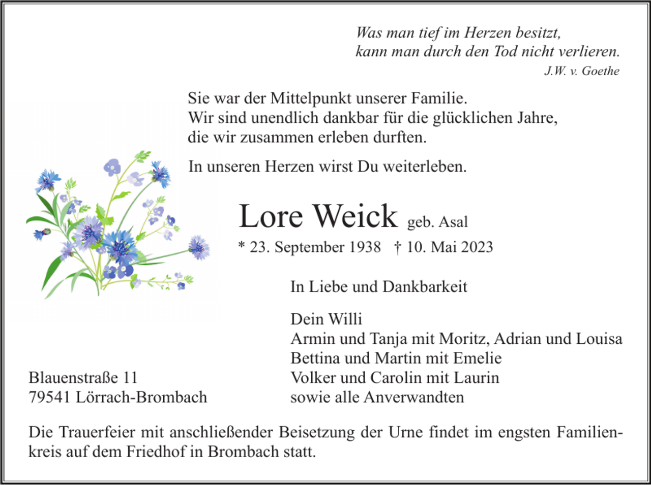 <p>Was man tief im Herzen besitzt,<br />kann man durch den Tod nicht verlieren.<br />J.W. v. Goethe</p><p>Sie war der Mittelpunkt unserer Familie.<br />Wir sind unendlich dankbar für die glücklichen Jahre,<br />die wir zusammen erleben durften.<br />In unseren Herzen wirst Du weiterleben.</p><p>Lore Weick geb. Asal<br />* 23. September 1938 † 10. Mai 2023</p><p>In Liebe und Dankbarkeit</p><p>Blauenstraße 11<br />79541 Lörrach-Brombach</p><p>Dein Willi<br />Armin und Tanja mit Moritz, Adrian und Louisa<br />Bettina und Martin mit Emelie<br />Volker und Carolin mit Laurin<br />sowie alle Anverwandten</p><p>Die Trauerfeier mit anschließender Beisetzung der Urne findet im engsten Familienkreis auf dem Friedhof in Brombach statt.</p>