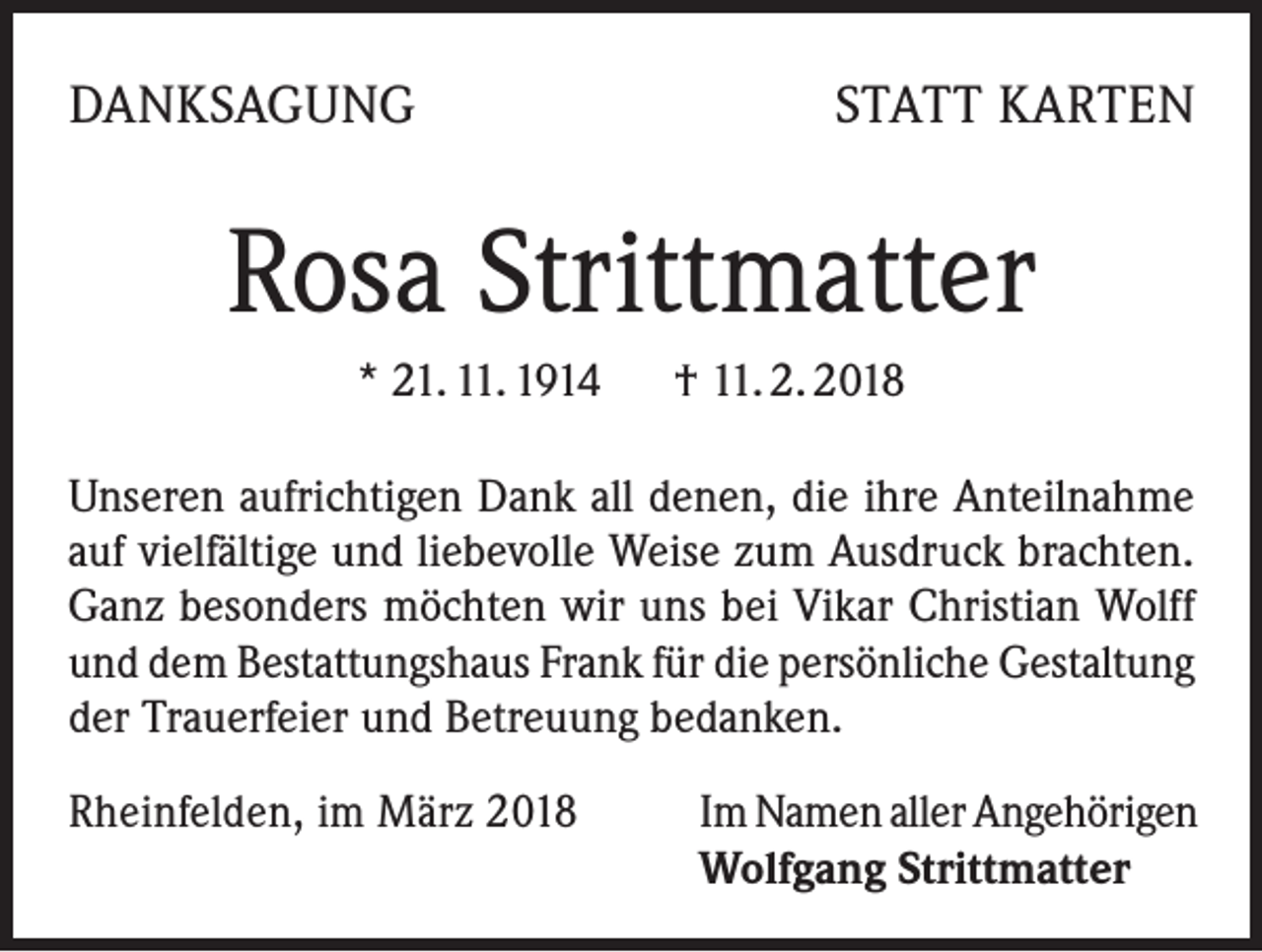 <p>DANKSAGUNG</p><p>STATT KARTEN</p><p>Rosa Strittmatter<br />* 21. 11. 1914 † 11. 2. 2018<br />Unseren aufrichtigen Dank all denen, die ihre Anteilnahme<br />auf vielfältige und liebevolle Weise zum Ausdruck brachten.<br />Ganz besonders möchten wir uns bei Vikar Christian Wolff<br />und dem Bestattungshaus Frank für die persönliche Gestaltung<br />der Trauerfeier und Betreuung bedanken.<br />Rheinfelden, im März 2018</p><p>Im Namen aller Angehörigen<br />Wolfgang Strittmatter</p>