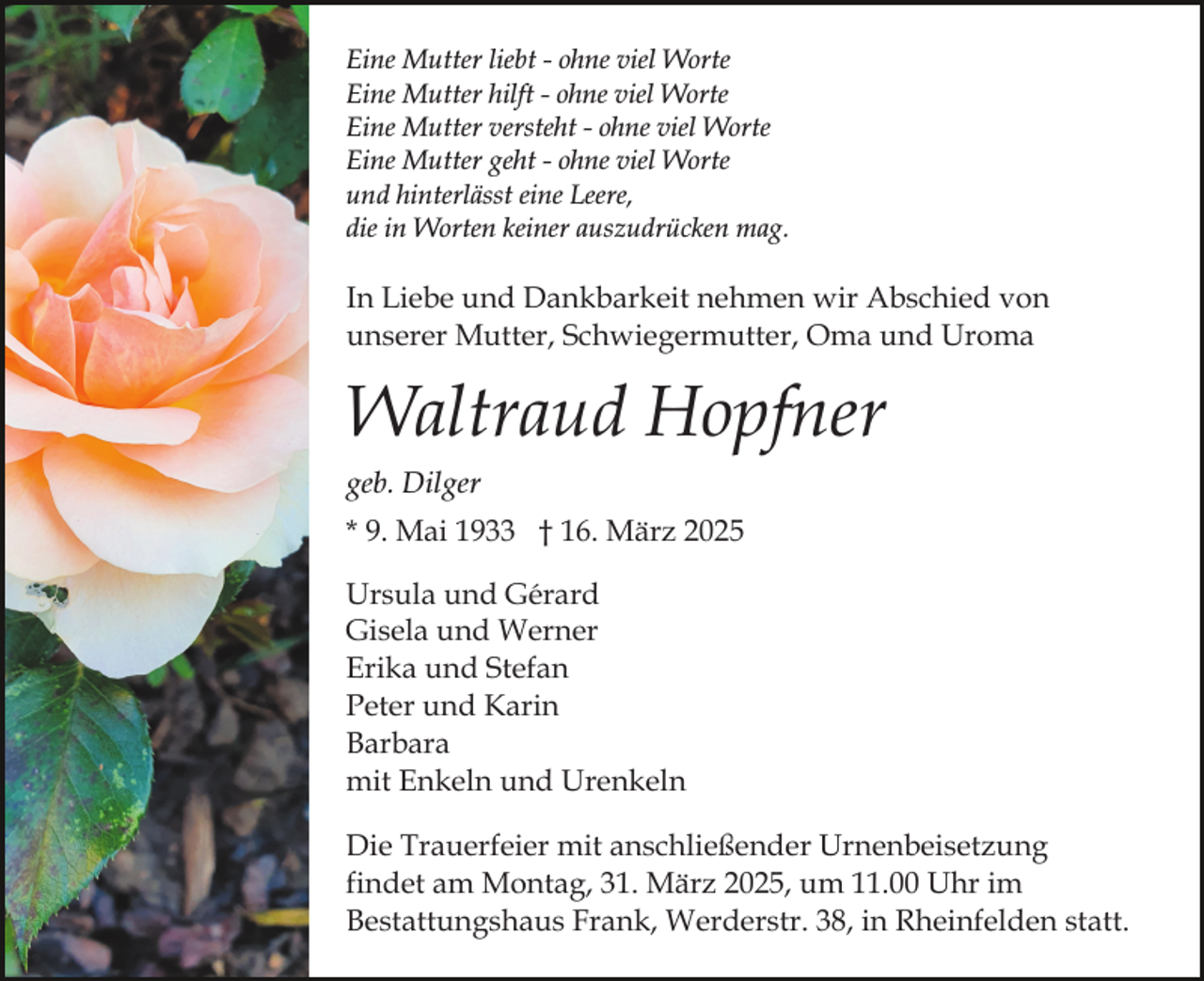 <p>Eine Mutter liebt - ohne viel Worte<br />Eine Mutter hilft - ohne viel Worte<br />Eine Mutter versteht - ohne viel Worte<br />Eine Mutter geht - ohne viel Worte<br />und hinterlässt eine Leere,<br />die in Worten keiner auszudrücken mag.</p><p>In Liebe und Dankbarkeit nehmen wir Abschied von<br />unserer Mutter, Schwiegermutter, Oma und Uroma</p><p>Waltraud Hopfner<br />geb. Dilger<br />* 9. Mai 1933 † 16. März 2025<br />Ursula und Gérard<br />Gisela und Werner<br />Erika und Stefan<br />Peter und Karin<br />Barbara<br />mit Enkeln und Urenkeln<br />Die Trauerfeier mit anschließender Urnenbeisetzung<br />findet am Montag, 31. März 2025, um 11.00 Uhr im<br />Bestattungshaus Frank, Werderstr. 38, in Rheinfelden statt.</p>
