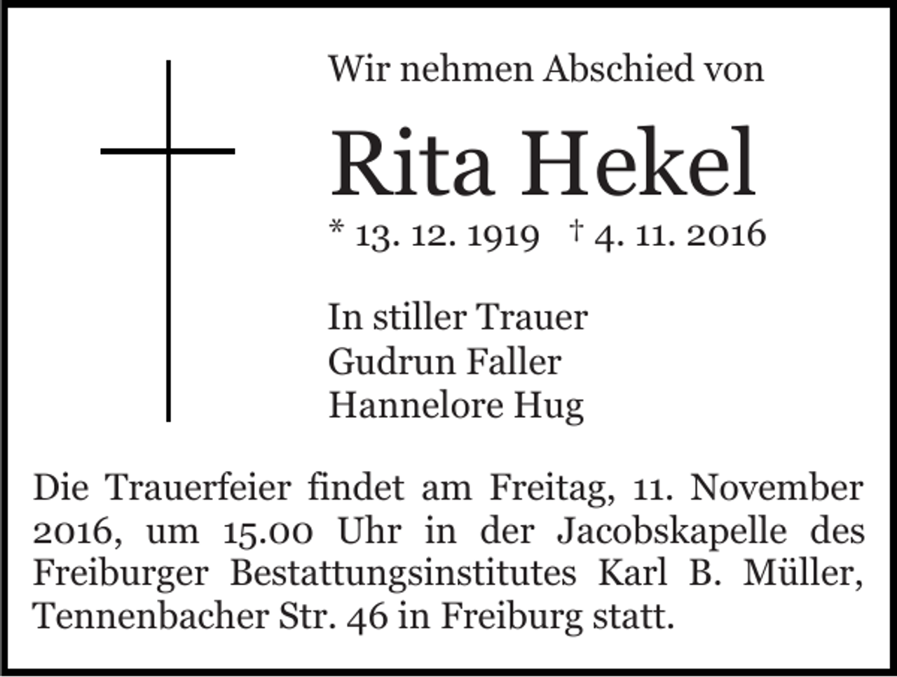<p>Wir nehmen Abschied von</p><p>Rita Hekel</p><p>* 13. 12. 1919 † 4. 11. 2016<br />In stiller Trauer<br />Gudrun Faller<br />Hannelore Hug<br />Die Trauerfeier findet am Freitag, 11. November<br />2016, um 15.00 Uhr in der Jacobskapelle des<br />Freiburger Bestattungsinstitutes Karl B. Müller,<br />Tennenbacher Str. 46 in Freiburg statt.</p>