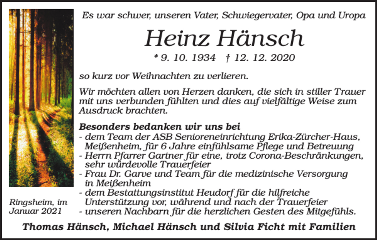 <p>Es war schwer, unseren Vater, Schwiegervater, Opa und Uropa</p><p>Heinz Hänsch<br />* 9. 10. 1934 † 12. 12. 2020<br />so kurz vor Weihnachten zu verlieren.<br />Wir möchten allen von Herzen danken, die sich in stiller T rauer<br />mit uns verbunden fühlten und dies auf vielfältige Weise zum<br />Ausdruck brachten.</p><p>Ringsheim, im<br />Januar 2021</p><p>Besonders bedanken wir uns bei<br />- dem Team der ASB Senioreneinrichtung Erika-Zürcher-Haus,<br />Meißenheim, für 6 Jahre einfühlsame Pflege und Betreuung<br />- Herrn Pfarrer Gartner für eine, trotz Corona-Beschränkungen,<br />sehr würdevolle Trauerfeier<br />- Frau Dr. Garve und Team für die medizinische Versorgung<br />in Meißenheim<br />- dem Bestattungsinstitut Heudorf für die hilfreiche<br />Unterstützung vor, während und nach der Trauerfeier<br />- unseren Nachbarn für die herzlichen Gesten des Mitgefühls.</p><p>Thomas Hänsch, Michael Hänsch und Silvia Ficht mit Familien</p>