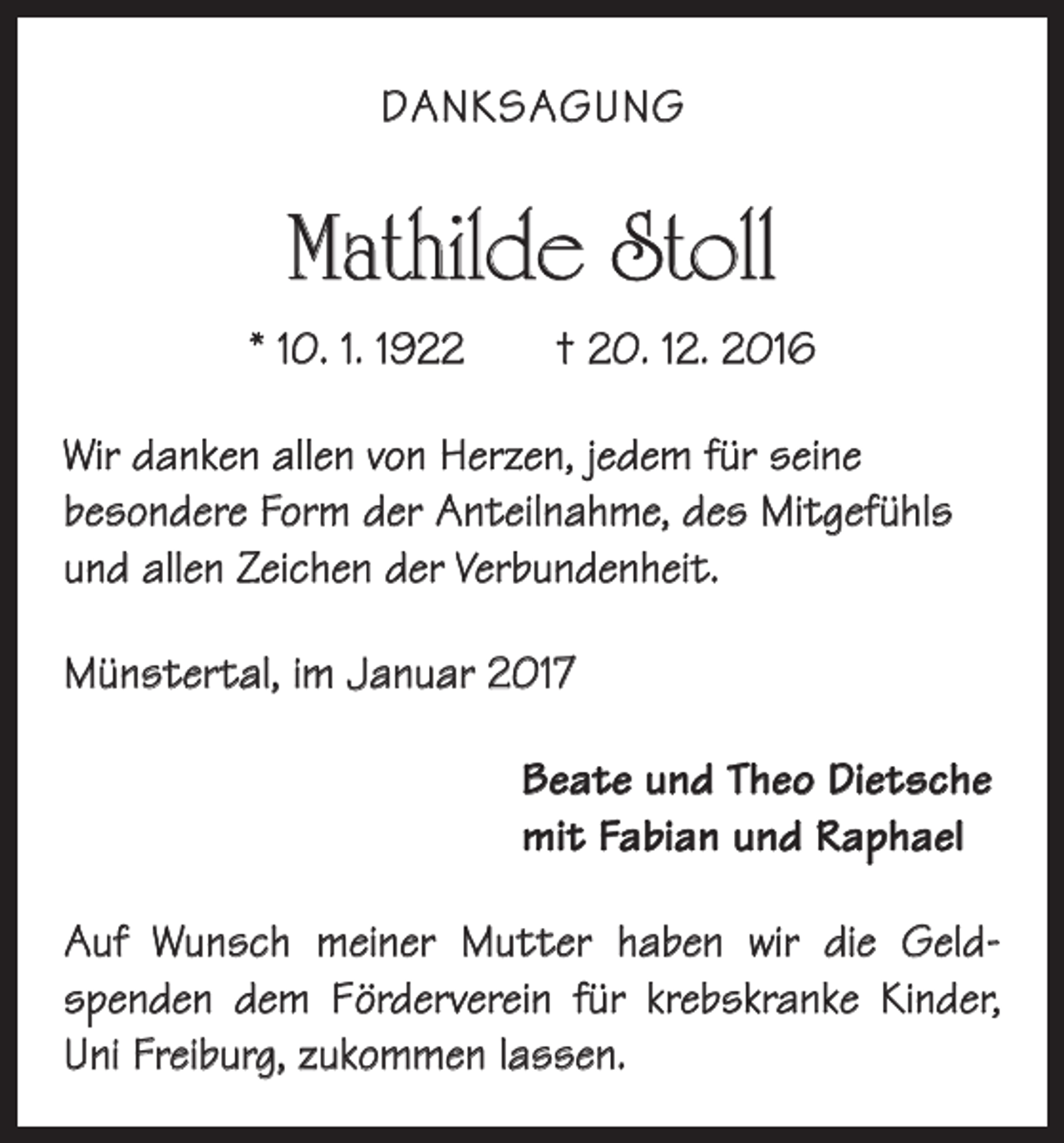 <p>DANKSAGUNG</p><p>Mathilde Stoll<br />* 10. 1. 1922 † 20. 12. 2016<br />Wir danken allen von Herzen, jedem für seine<br />­besondere Form der Anteilnahme, des Mitgefühls<br />und allen Zeichen der Verbundenheit.<br />Münstertal, im Januar 2017<br />Beate und Theo Dietsche<br />mit Fabian und Raphael<br />Auf Wunsch meiner Mutter haben wir die Geld­<br />spenden dem Förderverein für krebskranke Kinder,<br />Uni Freiburg, zukommen lassen.</p>