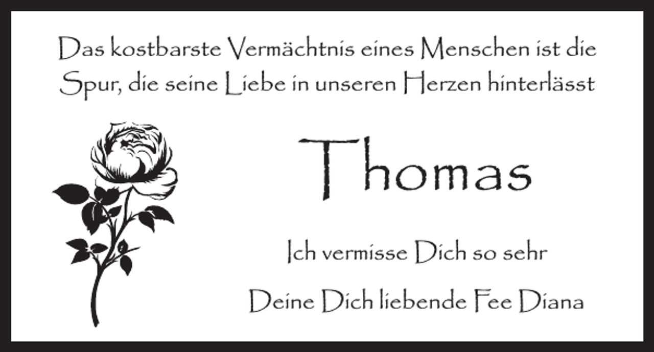 <p>Das kostbarste Vermächtnis eines Menschen ist die<br />Spur, die seine Liebe in unseren Herzen hinterlässt</p><p>Thomas</p><p>Ich vermisse Dich so sehr</p><p>Deine Dich liebende Fee Diana</p>