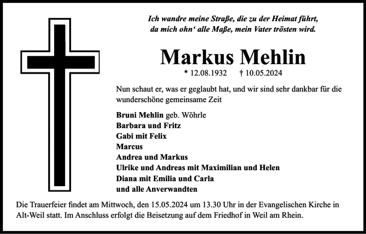 <p>Ich wandre meine Straße, die zu der Heimat führt,<br />da mich ohn‘ alle Maße, mein Vater trösten wird.</p><p>Markus Mehlin<br />* 12.08.1932</p><p>† 10.05.2024</p><p>Nun schaut er, was er geglaubt hat, und wir sind sehr dankbar für die<br />wunderschöne gemeinsame Zeit<br />Bruni Mehlin geb. Wöhrle<br />Barbara und Fritz<br />Gabi mit Felix<br />Marcus<br />Andrea und Markus<br />Ulrike und Andreas mit Maximilian und Helen<br />Diana mit Emilia und Carla<br />und alle Anverwandten<br />Die Trauerfeier findet am Mittwoch, den 15.05.2024 um 13.30 Uhr in der Evangelischen Kirche in<br />Alt-Weil statt. Im Anschluss erfolgt die Beisetzung auf dem Friedhof in Weil am Rhein.</p>