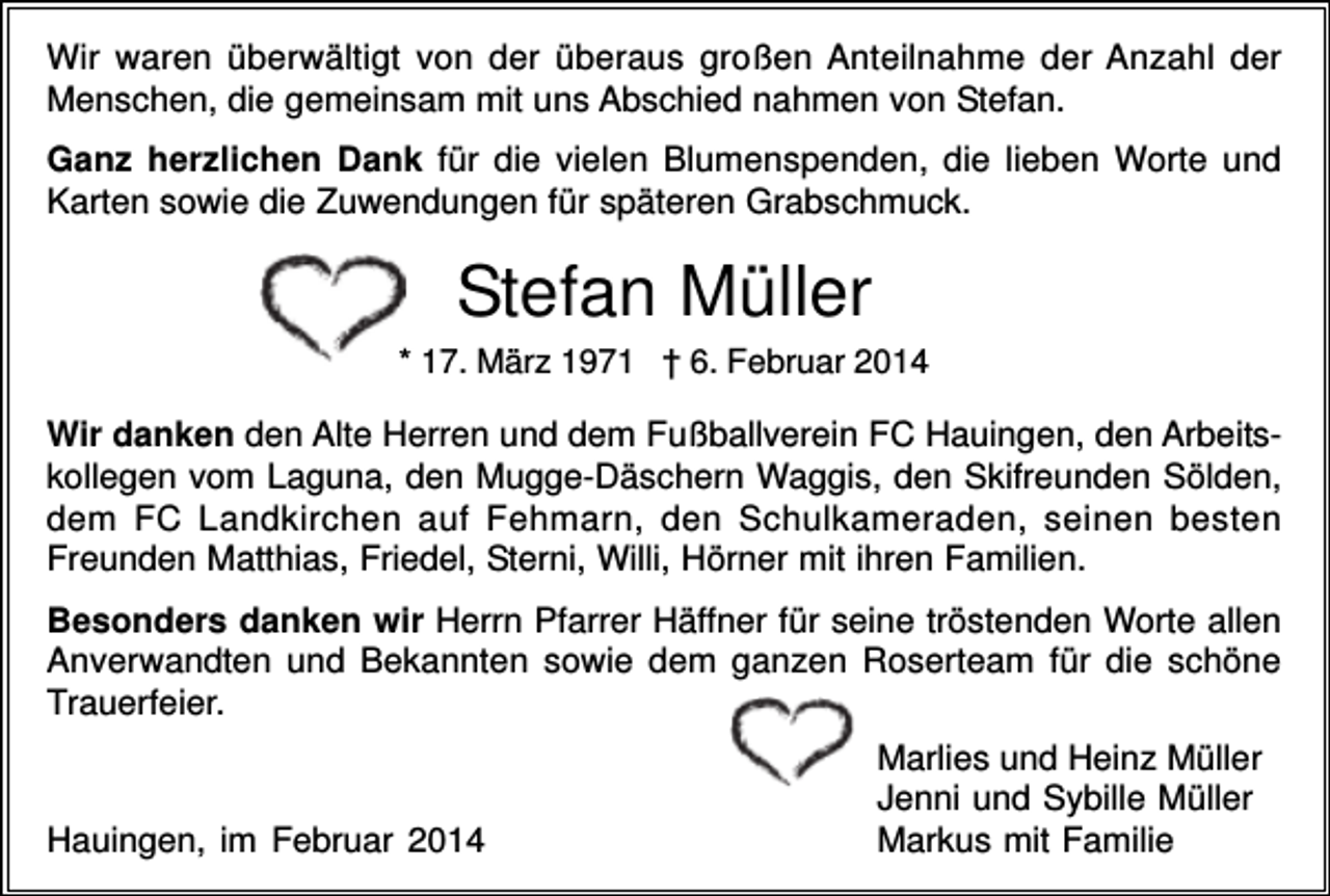 <p>Wir waren überwältigt von der überaus großen Anteilnahme der Anzahl der<br />Menschen, die gemeinsam mit uns Abschied nahmen von Stefan.<br />Ganz herzlichen Dank für die vielen Blumenspenden, die lieben Worte und<br />Karten sowie die Zuwendungen für späteren Grabschmuck.</p><p>Stefan Müller<br />* 17. März 1971 † 6. Februar 2014</p><p>Wir danken den Alte Herren und dem Fußballverein FC Hauingen, den Arbeitskollegen vom Laguna, den Mugge-Däschern Waggis, den Skifreunden Sölden,<br />dem FC Landkirchen auf Fehmarn, den Schulkameraden, seinen besten<br />Freunden Matthias, Friedel, Sterni, Willi, Hörner mit ihren Familien.<br />Besonders danken wir Herrn Pfarrer Häffner für seine tröstenden Worte allen<br />Anverwandten und Bekannten sowie dem ganzen Roserteam für die schöne<br />Trauerfeier.</p><p>Hauingen, im Februar 2014</p><p>Marlies und Heinz Müller<br />Jenni und Sybille Müller<br />Markus mit Familie</p>