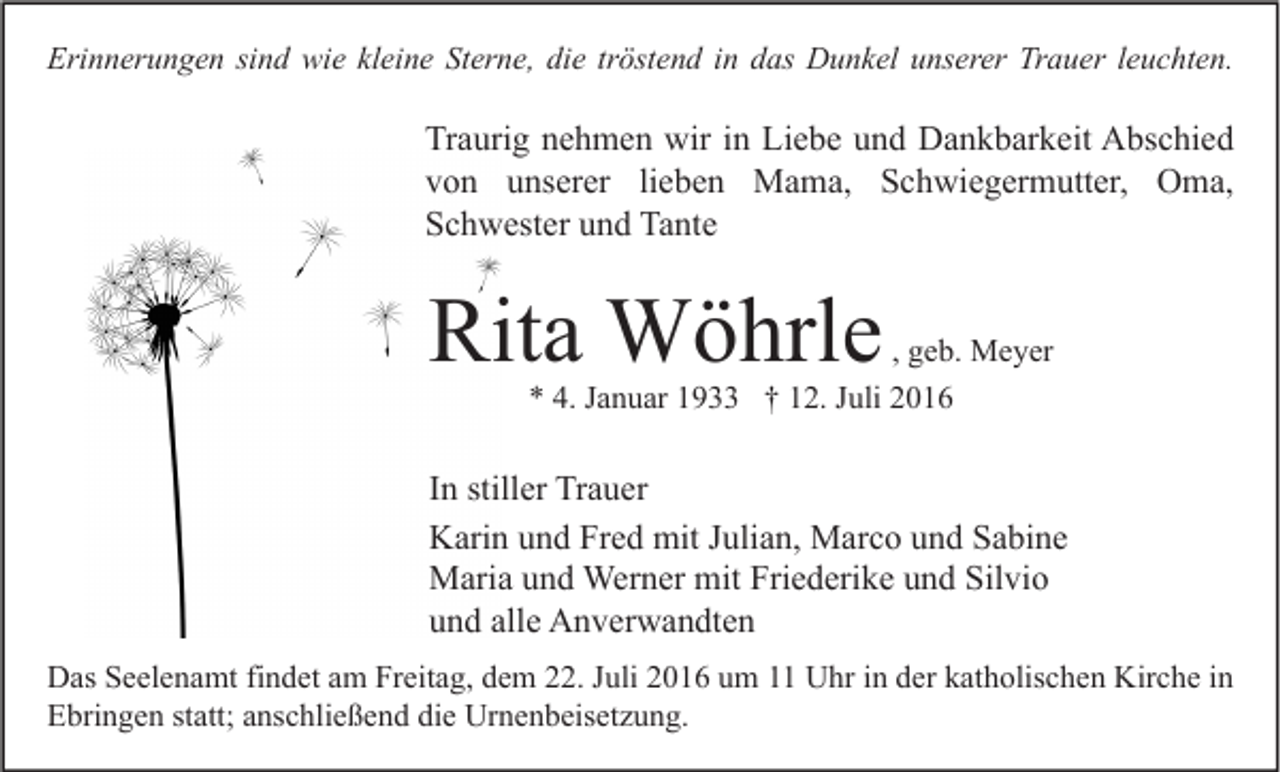 <p>Erinnerungen sind wie kleine Sterne, die tröstend in das Dunkel unserer Trauer leuchten.</p><p>Traurig nehmen wir in Liebe und Dankbarkeit Abschied<br />von unserer lieben Mama, Schwiegermutter, Oma,<br />Schwester und Tante</p><p>Rita Wöhrle</p><p>, geb. Meyer<br />* 4. Januar 1933 † 12. Juli 2016</p><p>In stiller Trauer<br />Karin und Fred mit Julian, Marco und Sabine<br />Maria und Werner mit Friederike und Silvio<br />und alle Anverwandten<br />Das Seelenamt findet am Freitag, dem 22. Juli 2016 um 11 Uhr in der katholischen Kirche in<br />Ebringen statt; anschließend die Urnenbeisetzung.</p>