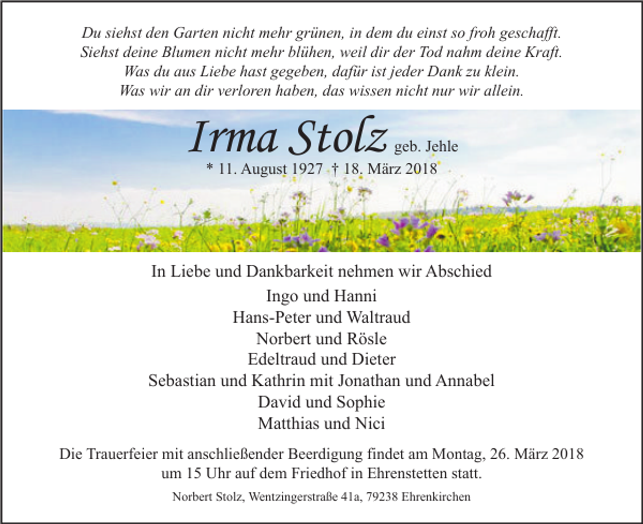 <p>DDu<br />u sisiehst<br />e hst dden<br />e n GGarten<br />art e n ninicht<br />c ht mmehr<br />e hr grgrünen,<br />ü n e n, i in<br />n ddem<br />e m ddu<br />u eieinst<br />nst s so<br />o frfroh<br />o h ggeschafft.<br />es c h afft.<br />Si<br />Siehst<br />e hst ddeine<br />ei n e Blumen<br />Bl u m e n ni<br />nicht<br />c ht mehr<br />m e hr bl<br />blühen,<br />ü h e n, weil<br />w eil dir<br />dir dder<br />er Tod<br />T o d nnahm<br />a h m ddeine<br />ei n e Kraft.<br />Kr aft.<br />WWas<br />as d du<br />u a aus<br />us LiLiebe<br />e b e h hast<br />ast g gegeben,<br />e g e b e n, d dafür<br />af ür ististj ejeder<br />d er DDank<br />a n k z zu<br />u klklein.<br />ei n.<br />WWas<br />as wir<br />wira an<br />n dir<br />dirv verloren<br />erl or e n h haben,<br />a b e n, d das<br />as wiss<br />wissen<br />e n ninicht<br />c ht n nur<br />ur wir<br />wirallallein.<br />ei n.</p><p>Irma<br />Ir<br />m a Stolz<br />Stol z</p><p>g e b. JJehle<br />geb.<br />e hl e<br />*<br />* 111.<br />1. August<br />A u g ust 11927<br />9 2 7 †† 118.<br />8. März<br />M är z 22</p><p>IInn Liebe<br />Li e b e und<br />u n d Dankbarkeit<br />D a n k b ar k eit nehmen<br />n e h m e n wir<br />wir Abschied<br />A bs c hi e d<br />IIngo<br />n g o und<br />u n d Hanni<br />H a n ni<br />HHans-Peter<br />a ns- P et er uund<br />n d Waltraud<br />Waltr a u d<br />N or b ert uund<br />n d RRösle<br />ösl e<br />Norbert<br />Edeltraud<br />E d eltr a u d uund<br />n d Dieter<br />Di et er<br />S e b asti a n uund<br />n d Kathrin<br />K at hri n mit<br />mit JJonathan<br />o n at h a n uund<br />n d Annabel<br />A n n a b el<br />Sebastian<br />DDavid<br />a vi d uund<br />n d SSophie<br />o p hi e<br />MMatthias<br />att hi as u und<br />n d NiNici<br />ci<br />Die<br />Di<br />e TrTrauerfeier<br />a u erf ei er mit<br />mit aanschließender<br />ns c hli e ß e n d er BBeerdigung<br />e er di g u n g fifindet<br />n d et aam<br />m Montag,<br />M o nt a g, 226.<br />6. März<br />M är z 22<br />um<br />u m 11 Uhr<br />U hr aauf<br />uf ddem<br />e m Friedhof<br />Fri e d h of iin<br />n Ehrenstetten<br />E hr e nst ett e n ststatt.<br />att.<br />NNorbert<br />or b ert StStolz,<br />ol z, Wentzingerstraße<br />We nt zi n g erstr a ß e 441a,<br />1 a, 779238<br />9 2 3 8 EEhrenkirchen<br />hr e n kir c h e n</p>