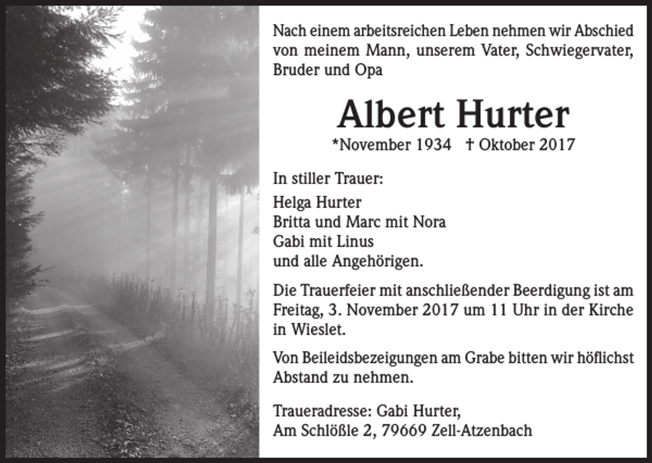 <p>Nach einem arbeitsreichen Leben nehmen wir Abschied<br />von meinem Mann, unserem Vater, Schwiegervater,<br />Bruder und Opa</p><p>Albert Hurter</p><p>*November 1934 † Oktober 2017<br />In stiller Trauer:<br />Helga Hurter<br />Britta und Marc mit Nora<br />Gabi mit Linus<br />und alle Angehörigen.<br />Die Trauerfeier mit anschließender Beerdigung ist am<br />Freitag, 3. November 2017 um 11 Uhr in der Kirche<br />in Wieslet.<br />Von Beileidsbezeigungen am Grabe bitten wir höflichst<br />Abstand zu nehmen.<br />Traueradresse: Gabi Hurter,<br />Am Schlößle 2, 79669 Zell-Atzenbach</p>