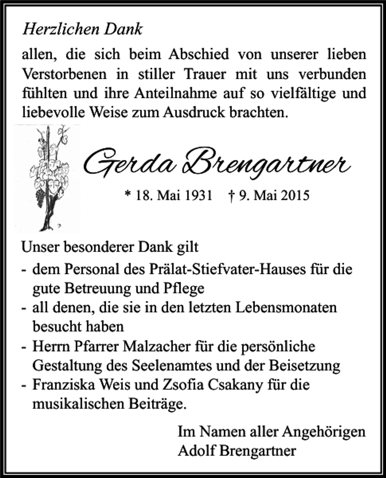 <p>Herzlichen Dank<br />allen, die sich beim Abschied von unserer lieben<br />Verstorbenen in stiller Trauer mit uns verbunden<br />fühlten und ihre Anteilnahme auf so vielfältige und<br />liebevolle Weise zum Ausdruck brachten.</p><p>Gerda Brengartner<br />* 18. Mai 1931 † 9. Mai 2015</p><p>Unser besonderer Dank gilt<br />- dem Personal des Prälat-Stiefvater-Hauses für die<br />gute Betreuung und Pflege<br />- all denen, die sie in den letzten Lebensmonaten<br />besucht haben<br />- Herrn Pfarrer Malzacher für die persönliche<br />Gestaltung des Seelenamtes und der Beisetzung<br />- Franziska Weis und Zsofia Csakany für die<br />musikalischen Beiträge.<br />Im Namen aller Angehörigen<br />Adolf Brengartner</p>