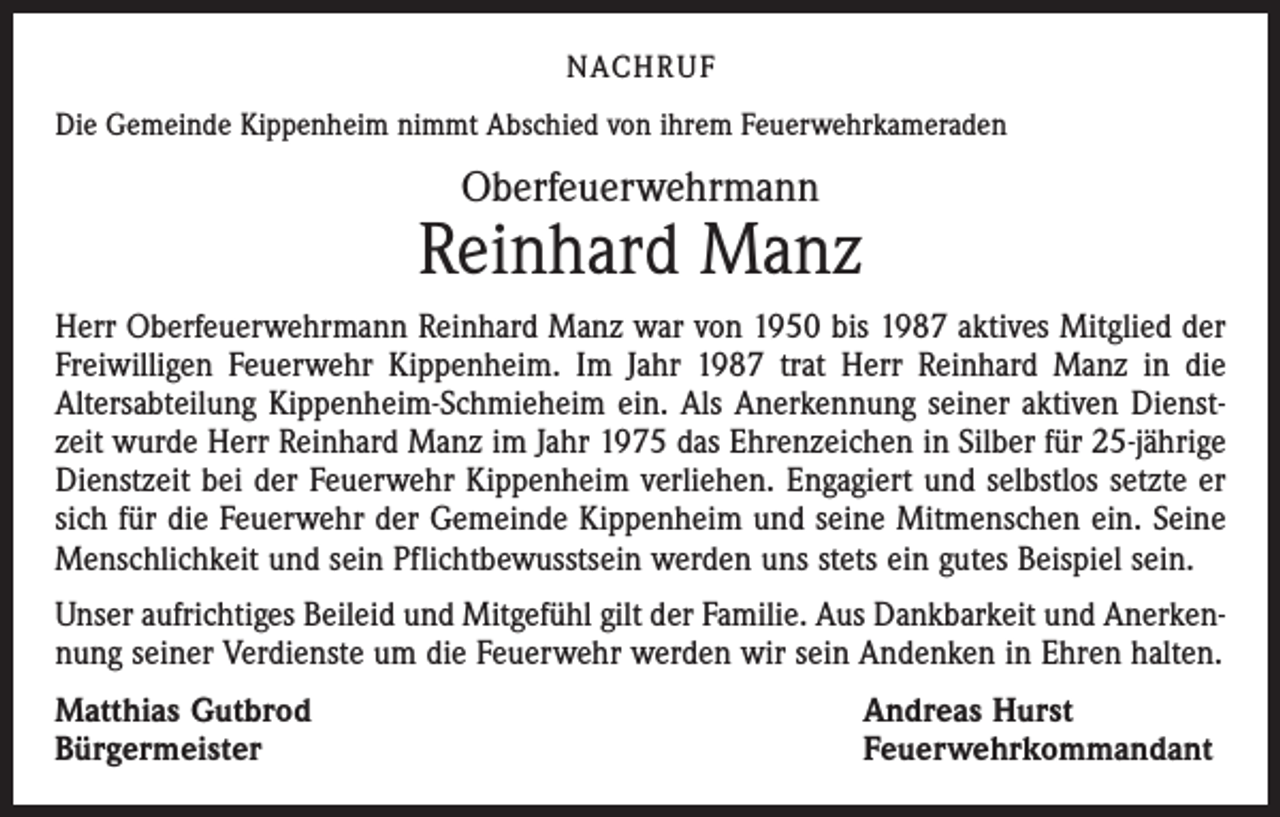 <p>NACHRUF<br />Die Gemeinde Kippenheim nimmt Abschied von ihrem Feuerwehrkameraden</p><p>Oberfeuerwehrmann</p><p>Reinhard Manz<br />Herr Oberfeuerwehrmann Reinhard Manz war von 1950 bis 1987 aktives Mitglied der<br />Freiwilligen Feuerwehr Kippenheim. Im Jahr 1987 trat Herr Reinhard Manz in die<br />Altersabteilung Kippenheim-Schmieheim ein. Als Anerkennung seiner aktiven Dienstzeit wurde Herr Reinhard Manz im Jahr 1975 das Ehrenzeichen in Silber für 25-jährige<br />Dienstzeit bei der Feuerwehr Kippenheim verliehen. Engagiert und selbstlos setzte er<br />sich für die Feuerwehr der Gemeinde Kippenheim und seine Mitmenschen ein. Seine<br />Menschlichkeit und sein Pflichtbewusstsein werden uns stets ein gutes Beispiel sein.<br />Unser aufrichtiges Beileid und Mitgefühl gilt der Familie. Aus Dankbarkeit und Anerkennung seiner Verdienste um die Feuerwehr werden wir sein Andenken in Ehren halten.<br />Matthias Gutbrod<br />Bürgermeister</p><p>Andreas Hurst<br />Feuerwehrkommandant</p>
