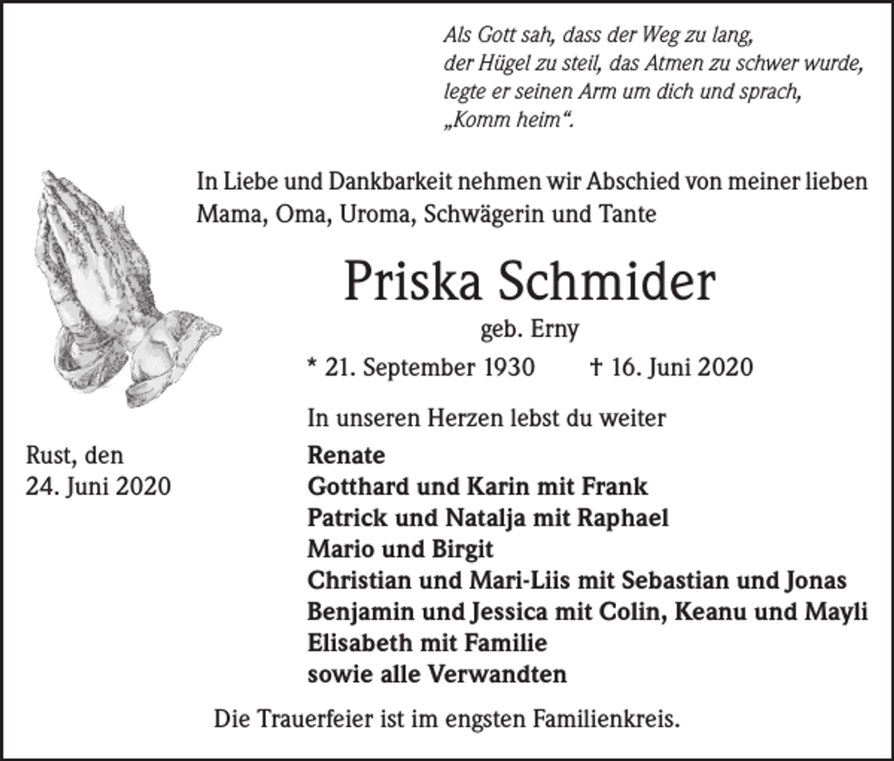 <p>Als Gott sah, dass der Weg zu lang,<br />der Hügel zu steil, das Atmen zu schwer wurde,<br />legte er seinen Arm um dich und sprach,<br />„Komm heim“.</p><p>In Liebe und Dankbarkeit nehmen wir Abschied von meiner lieben<br />Mama, Oma, Uroma, Schwägerin und Tante</p><p>Priska Schmider</p><p>geb. Erny<br />* 21. September 1930<br />† 16. Juni 2020</p><p>Rust, den<br />24. Juni 2020</p><p>In unseren Herzen lebst du weiter<br />Renate<br />Gotthard und Karin mit Frank<br />Patrick und Natalja mit Raphael<br />Mario und Birgit<br />Christian und Mari-Liis mit Sebastian und Jonas<br />Benjamin und Jessica mit Colin, Keanu und Mayli<br />Elisabeth mit Familie<br />sowie alle Verwandten<br />Die Trauerfeier ist im engsten Familienkreis.</p>