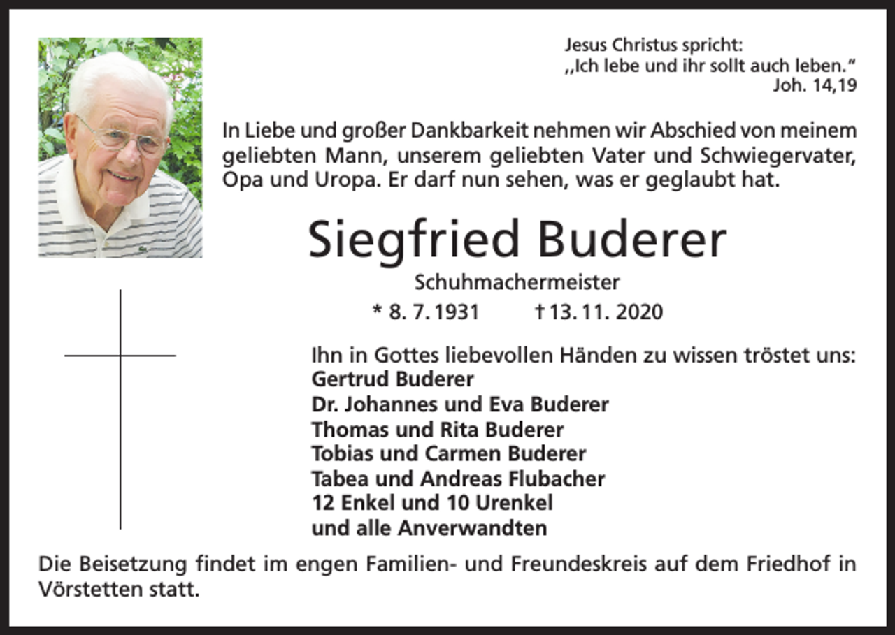 <p>Jesus Christus spricht:<br />,,Ich lebe und ihr sollt auch leben.“</p><p>Joh. 14,19</p><p>In Liebe und großer Dankbarkeit nehmen wir Abschied von meinem<br />geliebten Mann, unserem geliebten Vater und Schwiegervater,<br />Opa und Uropa. Er darf nun sehen, was er geglaubt hat.</p><p>Siegfried Buderer<br />Schuhmachermeister<br />* 8. 7. 1931<br />† 13. 11. 2020<br />Ihn in Gottes liebevollen Händen zu wissen tröstet uns:<br />Gertrud Buderer<br />Dr. Johannes und Eva Buderer<br />Thomas und Rita Buderer<br />Tobias und Carmen Buderer<br />Tabea und Andreas Flubacher<br />12 Enkel und 10 Urenkel<br />und alle Anverwandten<br />Die Beisetzung findet im engen Familien- und Freundeskreis auf dem Friedhof in<br />Vörstetten statt.</p>