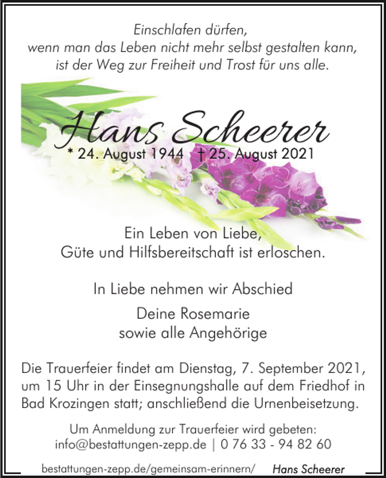 <p>Einschlafen dürfen,<br />wenn man das Leben nicht mehr selbst gestalten kann,<br />ist der Weg zur Freiheit und Trost für uns alle.</p><p>Hans Scheerer<br />Ein Leben von Liebe,<br />Güte und Hilfsbereitschaft ist erloschen.<br />In Liebe nehmen wir Abschied<br />Deine Rosemarie<br />sowie alle Angehörige<br />Die Trauerfeier findet am Dienstag, 7. September 2021,<br />um 15 Uhr in der Einsegnungshalle auf dem Friedhof in<br />Bad Krozingen statt; anschließend die Urnenbeisetzung.<br />Um Anmeldung zur Trauerfeier wird gebeten:<br />info@bestattungen-zepp.de | 0 76 33 - 94 82 60<br />bestattungen-zepp.de/gemeinsam-erinnern/</p>