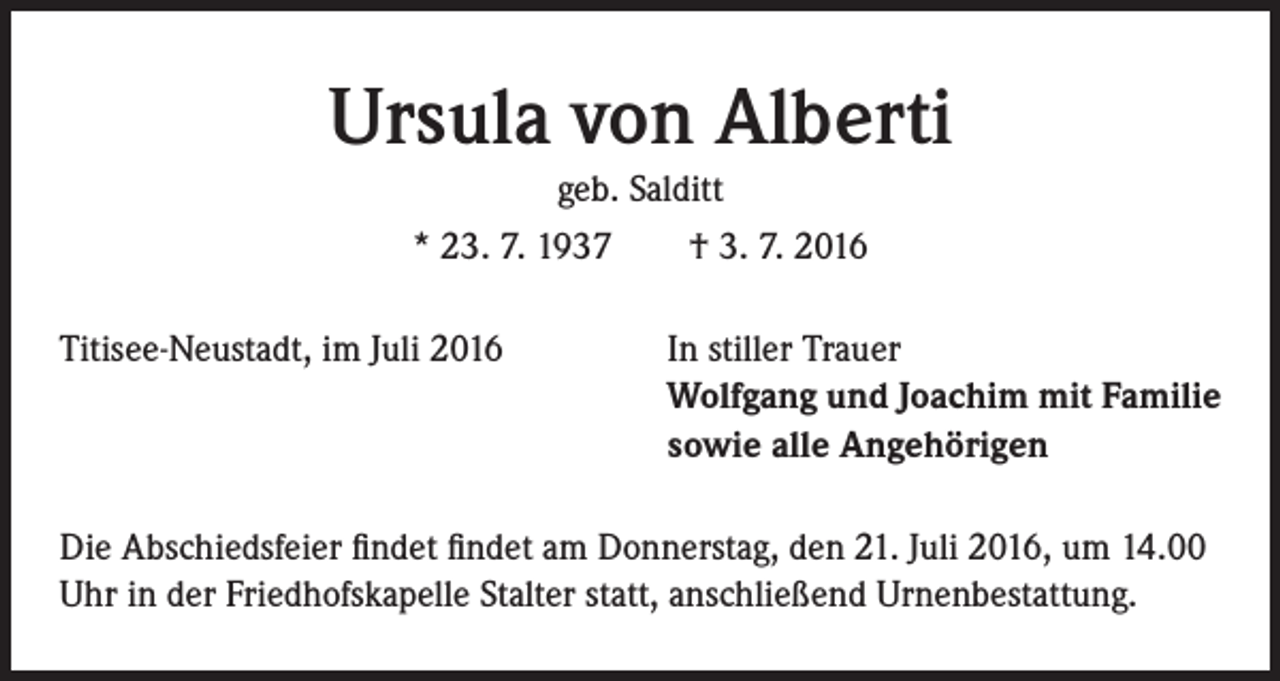 <p>Ursula von Alberti<br />geb. Salditt<br />* 23. 7. 1937 † 3. 7. 2016<br />Titisee-Neustadt, im Juli 2016</p><p>I n stiller Trauer<br />Wolfgang und Joachim mit Familie<br />sowie alle Angehörigen</p><p>Die Abschiedsfeier findet findet am Donnerstag, den 21. Juli 2016, um 14.00<br />Uhr in der Friedhofskapelle Stalter statt, anschließend Urnenbestattung.</p>