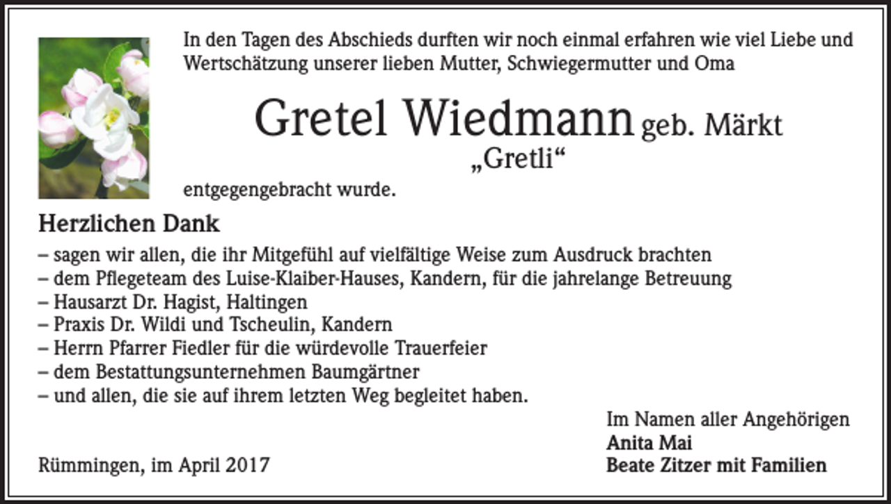 <p>In den Tagen des Abschieds durften wir noch einmal erfahren wie viel Liebe und<br />Wertschätzung unserer lieben Mutter, Schwiegermutter und Oma</p><p>Gretel Wiedmann geb. Märkt<br />„Gretli“</p><p>entgegengebracht wurde.</p><p>Herzlichen Dank<br />– sagen wir allen, die ihr Mitgefühl auf vielfältige Weise zum Ausdruck brachten<br />– dem Pflegeteam des Luise-Klaiber-Hauses, Kandern, für die jahrelange Betreuung<br />– Hausarzt Dr. Hagist, Haltingen<br />– Praxis Dr. Wildi und Tscheulin, Kandern<br />– Herrn Pfarrer Fiedler für die würdevolle Trauerfeier<br />– dem Bestattungsunternehmen Baumgärtner<br />– und allen, die sie auf ihrem letzten Weg begleitet haben.</p><p>Im Namen aller Angehörigen</p><p>Anita Mai<br />Rümmingen, im April 2017<br />Beate Zitzer mit Familien</p>