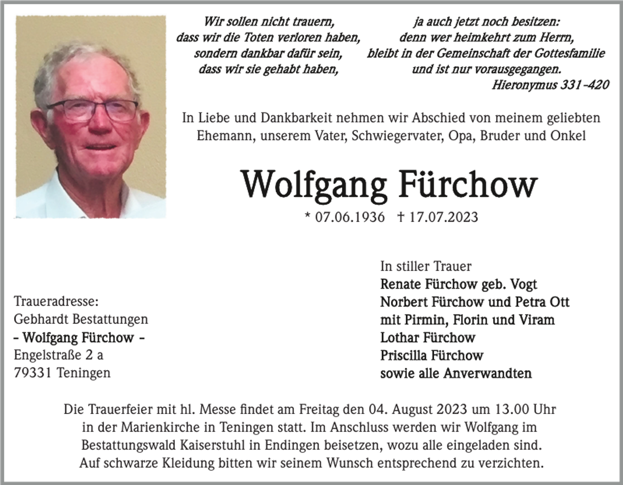<p>In Liebe und Dankbarkeit nehmen wir Abschied von meinem geliebten<br />Ehemann, unserem Vater, Schwiegervater, Opa, Bruder und Onkel</p><p>* 07.06.1936 † 17.07.2023<br />In stiller Trauer<br />Traueradresse:<br />Gebhardt Bestattungen<br />Engelstraße 2 a<br />79331 Teningen<br />Die Trauerfeier mit hl. Messe ﬁndet am Freitag den 04. August 2023 um 13.00 Uhr<br />in der Marienkirche in Teningen statt. Im Anschluss werden wir Wolfgang im<br />Bestattungswald Kaiserstuhl in Endingen beisetzen, wozu alle eingeladen sind.<br />Auf schwarze Kleidung bitten wir seinem Wunsch entsprechend zu verzichten.</p>