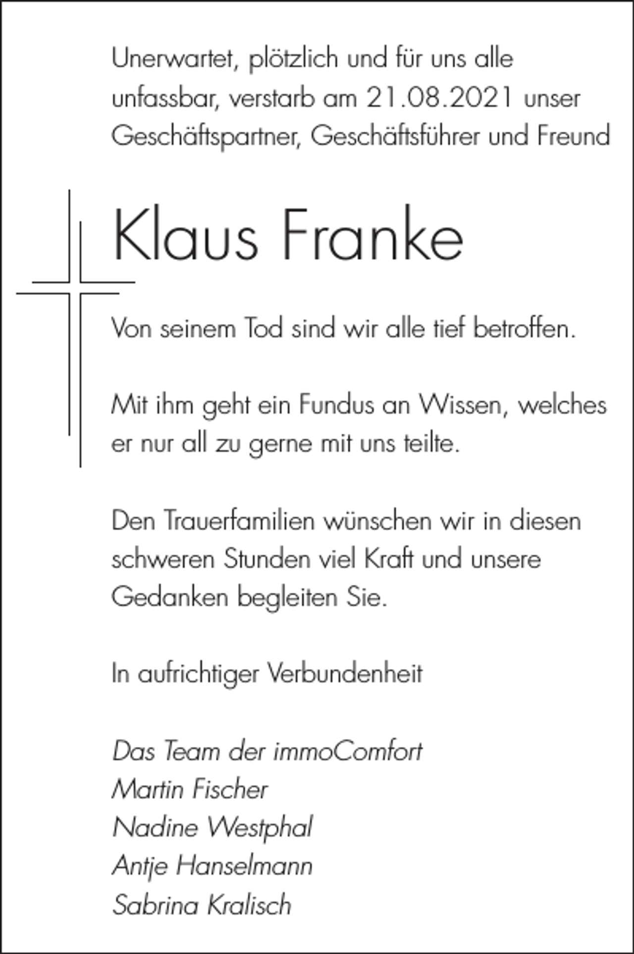 <p>Unerwartet, plötzlich und für uns alle<br />unfassbar, verstarb am 21.08.2021 unser<br />Geschäftspartner, Geschäftsführer und Freund</p><p>Klaus Franke<br />Von seinem Tod sind wir alle tief betroffen.<br />Mit ihm geht ein Fundus an Wissen, welches<br />er nur all zu gerne mit uns teilte.<br />Den Trauerfamilien wünschen wir in diesen<br />schweren Stunden viel Kraft und unsere<br />Gedanken begleiten Sie.<br />In aufrichtiger Verbundenheit<br />Das Team der immoComfort<br />Martin Fischer<br />Nadine Westphal<br />Antje Hanselmann<br />Sabrina Kralisch</p>