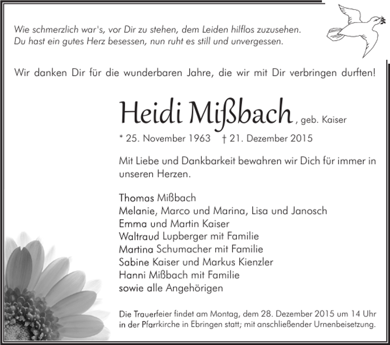 <p>Wie schmerzlich war 's, vor Dir zu stehen, dem Leiden hilflos zuzusehen.<br />Du hast ein gutes Herz besessen, nun ruht es still und unvergessen.</p><p>Wir danken Dir für die wunderbaren Jahre, die wir mit Dir verbringen durften!</p><p>Heidi Mißbach</p><p>* 25. November 1963</p><p>, geb. Kaiser</p><p>† 21. Dezember 2015</p><p>Mit Liebe und Dankbarkeit bewahren wir Dich für immer in<br />unseren Herzen.<br />Thomas Mißbach<br />Melanie, Marco und Marina, Lisa und Janosch<br />Emma und Martin Kaiser<br />Waltraud Lupberger mit Familie<br />Martina Schumacher mit Familie<br />Sabine Kaiser und Markus Kienzler<br />Hanni Mißbach mit Familie<br />sowie alle Angehörigen<br />Die Trauerfeier findet am Montag, dem 28. Dezember 2015 um 14 Uhr<br />in der Pfarrkirche in Ebringen statt; mit anschließender Urnenbeisetzung.</p>