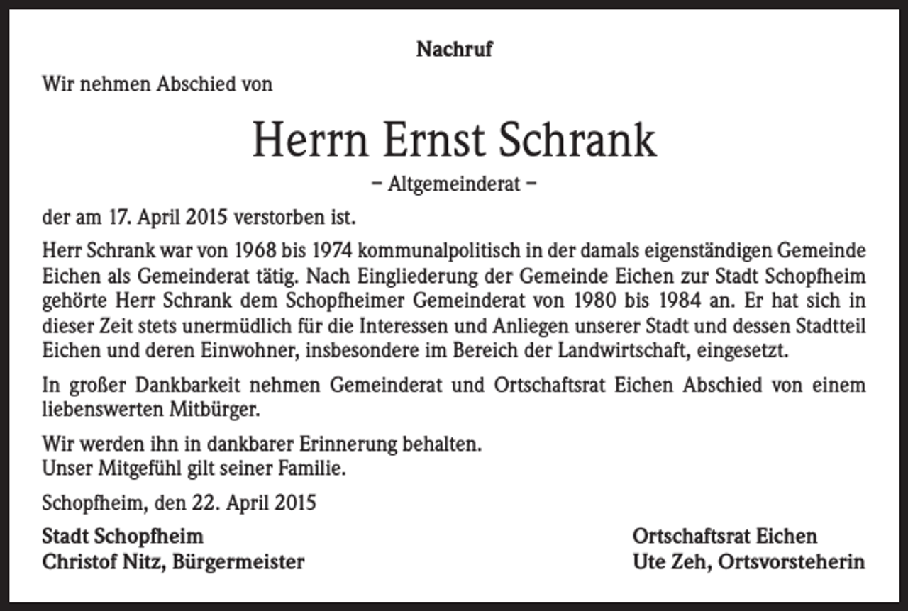 <p>Nachruf<br />Wir nehmen Abschied von</p><p>Herrn Ernst Schrank<br />– Altgemeinderat –<br />der am 17. April 2015 verstorben ist.<br />Herr Schrank war von 1968 bis 1974 kommunalpolitisch in der damals eigenständigen Gemeinde<br />Eichen als Gemeinderat tätig. Nach Eingliederung der Gemeinde Eichen zur Stadt Schopfheim<br />gehörte Herr Schrank dem Schopfheimer Gemeinderat von 1980 bis 1984 an. Er hat sich in<br />dieser Zeit stets unermüdlich für die Interessen und Anliegen unserer Stadt und dessen Stadtteil<br />Eichen und deren Einwohner, insbesondere im Bereich der Landwirtschaft, eingesetzt.<br />In großer Dankbarkeit nehmen Gemeinderat und Ortschaftsrat Eichen Abschied von einem<br />liebenswerten Mitbürger.<br />Wir werden ihn in dankbarer Erinnerung behalten.<br />Unser Mitgefühl gilt seiner Familie.<br />Schopfheim, den 22. April 2015<br />Stadt Schopfheim<br />Ortschaftsrat Eichen<br />Christof Nitz, Bürgermeister</p><p>Ute Zeh, Ortsvorsteherin</p>