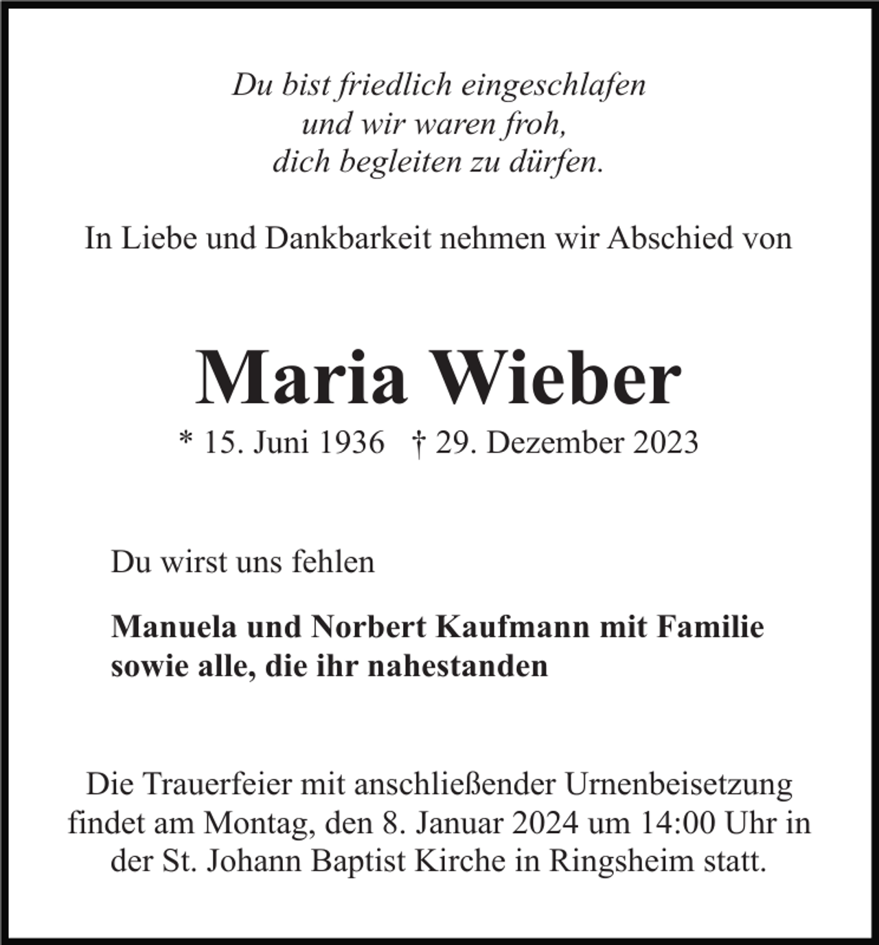 <p>Du bist friedlich eingeschlafen<br />und wir waren froh,<br />dich begleiten zu dürfen.<br />In Liebe und Dankbarkeit nehmen wir Abschied von</p><p>Maria Wieber<br />* 15. Juni 1936 † 29. Dezember 2023</p><p>Du wirst uns fehlen<br />Manuela und Norbert Kaufmann mit Familie<br />sowie alle, die ihr nahestanden</p><p>Die Trauerfeier mit anschließender Urnenbeisetzung<br />findet am Montag, den 8. Januar 2024 um 14:00 Uhr in<br />der St. Johann Baptist Kirche in Ringsheim statt.</p>
