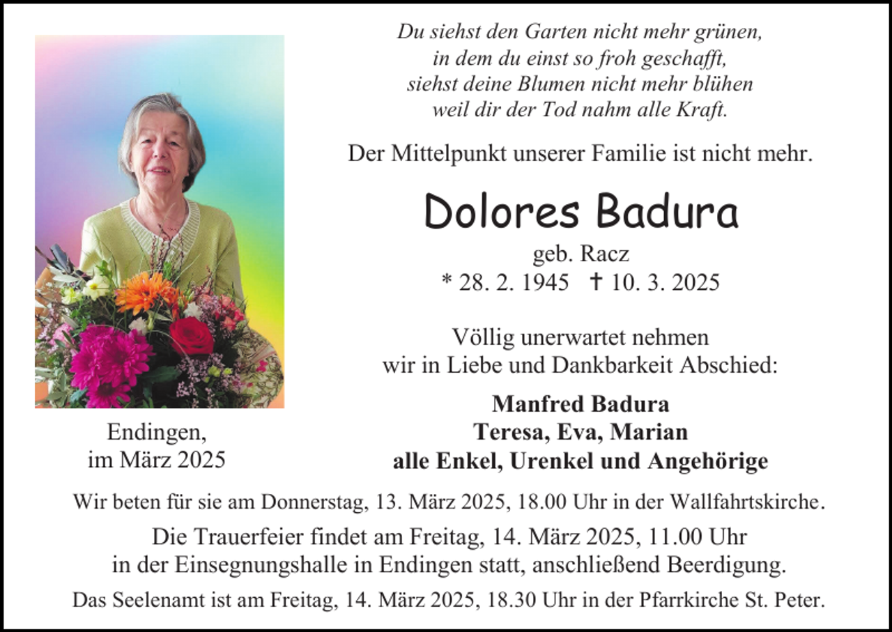 <p>Du siehst den Garten nicht mehr grünen,<br />in dem du einst so froh geschafft,<br />siehst deine Blumen nicht mehr blühen<br />weil dir der Tod nahm alle Kraft.</p><p>Der Mittelpunkt unserer Familie ist nicht mehr.</p><p>Dolores Badura<br />geb. Racz<br />* 28. 2. 1945  10. 3. 2025</p><p>Völlig unerwartet nehmen<br />wir in Liebe und Dankbarkeit Abschied:<br />Endingen,<br />im März 2025</p><p>Manfred Badura<br />Teresa, Eva, Marian<br />alle Enkel, Urenkel und Angehörige</p><p>Wir beten für sie am Donnerstag, 13. März 2025, 18.00 Uhr in der Wallfahrtskirche .</p><p>Die Trauerfeier findet am Freitag, 14. März 2025, 11.00 Uhr<br />in der Einsegnungshalle in Endingen statt, anschließend Beerdigung.<br />Das Seelenamt ist am Freitag, 14. März 2025, 18.30 Uhr in der Pfarrkirche St. Peter.</p>