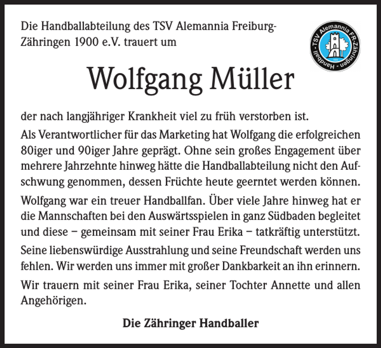 <p>Die Handballabteilung des TSV Alemannia FreiburgZähringen 1900 e.V. trauert um</p><p>Wolfgang Müller<br />der nach langjähriger Krankheit viel zu früh verstorben ist.<br />Als Verantwortlicher für das Marketing hat Wolfgang die erfolgreichen<br />80iger und 90iger Jahre geprägt. Ohne sein großes Engagement über<br />mehrere Jahrzehnte hinweg hätte die Handballabteilung nicht den Aufschwung genommen, dessen Früchte heute geerntet werden können.<br />Wolfgang war ein treuer Handballfan. Über viele Jahre hinweg hat er<br />die Mannschaften bei den Auswärtsspielen in ganz Südbaden begleitet<br />und diese – gemeinsam mit seiner Frau Erika – tatkräftig unterstützt.<br />Seine liebenswürdige Ausstrahlung und seine Freundschaft werden uns<br />fehlen. Wir werden uns immer mit großer Dankbarkeit an ihn erinnern.<br />Wir trauern mit seiner Frau Erika, seiner Tochter Annette und allen<br />Angehörigen.<br />Die Zähringer Handballer</p>