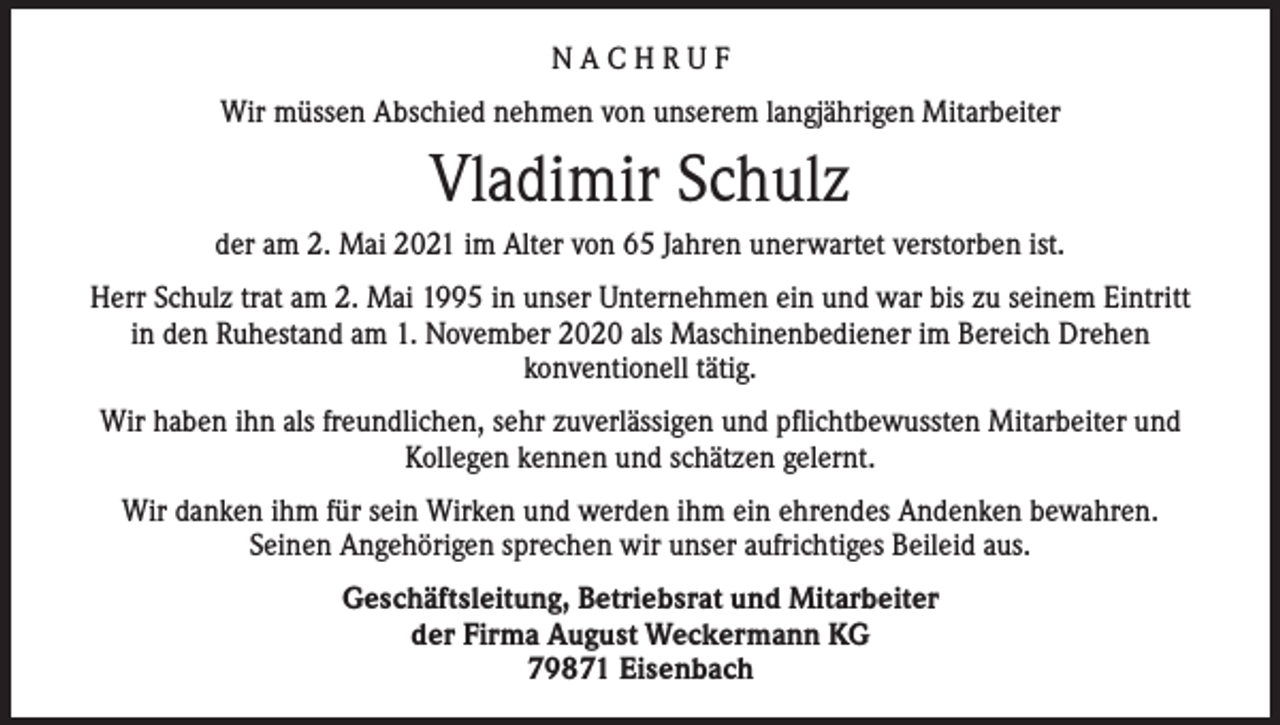 <p>NACHRUF<br />Wir müssen Abschied nehmen von unserem langjährigen Mitarbeiter</p><p>Vladimir Schulz<br />der am 2. Mai 2021 im Alter von 65 Jahren unerwartet verstorben ist.<br />Herr Schulz trat am 2. Mai 1995 in unser Unternehmen ein und war bis zu seinem Eintritt<br />in den Ruhestand am 1. November 2020 als Maschinenbediener im Bereich Drehen<br />konventionell tätig.<br />Wir haben ihn als freundlichen, sehr zuverlässigen und pflichtbewussten Mitarbeiter und<br />Kollegen kennen und schätzen gelernt.<br />Wir danken ihm für sein Wirken und werden ihm ein ehrendes Andenken bewahren.<br />Seinen Angehörigen sprechen wir unser aufrichtiges Beileid aus.<br />Geschäftsleitung, Betriebsrat und Mitarbeiter<br />der Firma August Weckermann KG<br />79871 Eisenbach</p>
