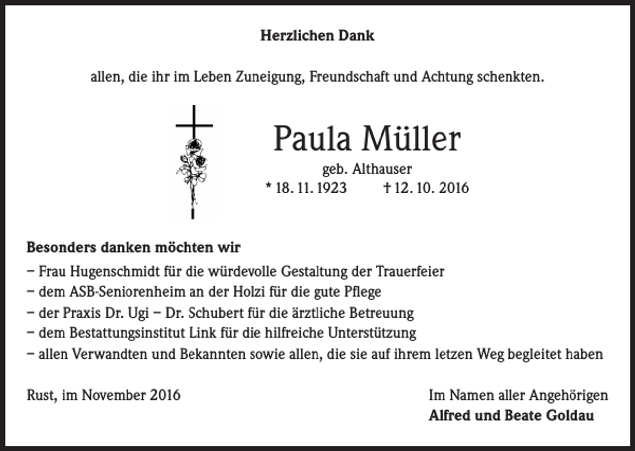 <p>Herzlichen Dank<br />allen, die ihr im Leben Zuneigung, Freundschaft und Achtung schenkten.</p><p>Paula Müller</p><p>geb. Althauser<br />* 18. 11. 1923<br />† 12. 10. 2016</p><p>Besonders danken möchten wir<br />– Frau Hugenschmidt für die würdevolle Gestaltung der Trauerfeier<br />– dem ASB-Seniorenheim an der Holzi für die gute Pflege<br />– der Praxis Dr. Ugi – Dr. Schubert für die ärztliche Betreuung<br />– dem Bestattungsinstitut Link für die hilfreiche Unterstützung<br />– allen Verwandten und Bekannten sowie allen, die sie auf ihrem letzen Weg begleitet haben<br />Rust, im November 2016</p><p>Im Namen aller Angehörigen<br />Alfred und Beate Goldau</p>