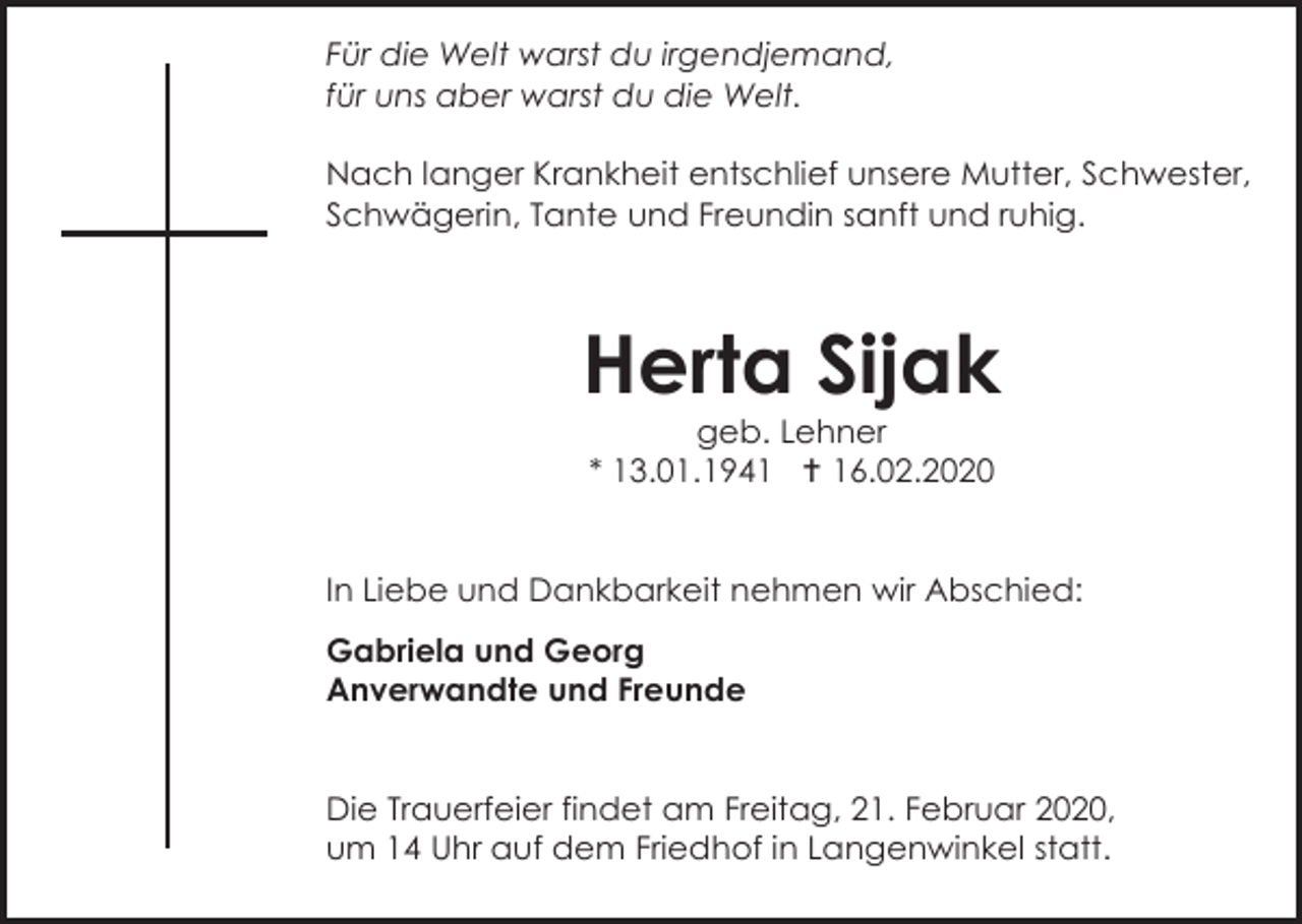 <p>Für die Welt warst du irgendjemand,<br />für uns aber warst du die Welt.<br />Nach langer Krankheit entschlief unsere Mutter, Schwester,<br />Schwägerin, Tante und Freundin sanft und ruhig.</p><p>Herta Sijak<br />geb. Lehner<br />* 13.01.1941  16.02.2020</p><p>In Liebe und Dankbarkeit nehmen wir Abschied:<br />Gabriela und Georg<br />Anverwandte und Freunde</p><p>Die Trauerfeier findet am Freitag, 21. Februar 2020,<br />um 14 Uhr auf dem Friedhof in Langenwinkel statt.</p>