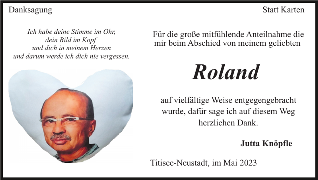 <p>Danksagung<br />Ich habe deine Stimme im Ohr,<br />dein Bild im Kopf<br />und dich in meinem Herzen<br />und darum werde ich dich nie vergessen.</p><p>Statt Karten<br />Für die große mitfühlende Anteilnahme die<br />mir beim Abschied von meinem geliebten</p><p>Roland<br />auf vielfältige Weise entgegengebracht<br />wurde, dafür sage ich auf diesem Weg<br />herzlichen Dank.<br />Jutta Knöpfle<br />Titisee-Neustadt, im Mai 2023</p>