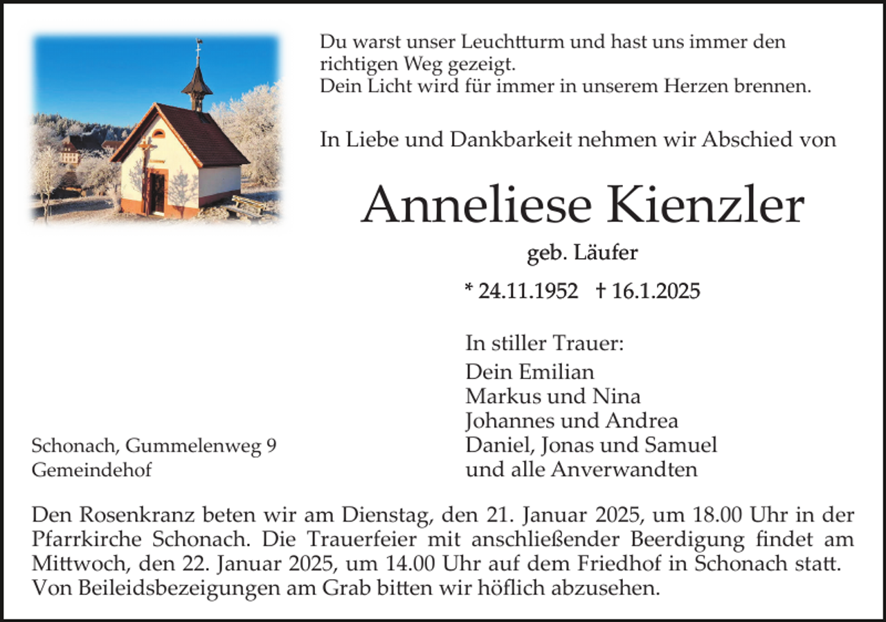 <p>Du warst unser Leuchtturm und hast uns immer den<br />richtigen Weg gezeigt.<br />Dein Licht wird für immer in unserem Herzen brennen.</p>
<p>In Liebe und Dankbarkeit nehmen wir Abschied von</p>
<p>Anneliese Kienzler<br />geb. Läufer<br />* 24.11.1952 † 16.1.2025</p>
<p>Schonach, Gummelenweg 9<br />Gemeindehof</p>
<p>In stiller Trauer:<br />Dein Emilian<br />Markus und Nina<br />Johannes und Andrea<br />Daniel, Jonas und Samuel<br />und alle Anverwandten</p>
<p>Den Rosenkranz beten wir am Dienstag, den 21. Januar 2025, um 18.00 Uhr in der<br />Pfarrkirche Schonach. Die Trauerfeier mit anschließender Beerdigung ﬁndet am<br />Mittwoch, den 22. Januar 2025, um 14.00 Uhr auf dem Friedhof in Schonach statt.<br />Von Beileidsbezeigungen am Grab bitten wir höﬂich abzusehen.</p>