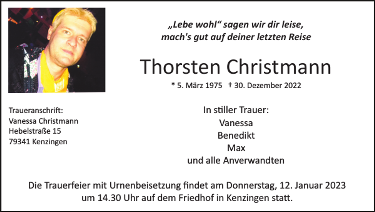 <p>„Lebe wohl“ sagen wir dir leise,<br />mach's gut auf deiner letzten Reise</p><p>Thorsten Christmann<br />* 5. März 1975 † 30. Dezember 2022<br />Traueranschrift:<br />Vanessa Christmann<br />Hebelstraße 15<br />79341 Kenzingen</p><p>In stiller Trauer:<br />Vanessa<br />Benedikt<br />Max<br />und alle Anverwandten</p><p>Die Trauerfeier mit Urnenbeisetzung ﬁndet am Donnerstag, 12. Januar 2023<br />um 14.30 Uhr auf dem Friedhof in Kenzingen statt.</p>