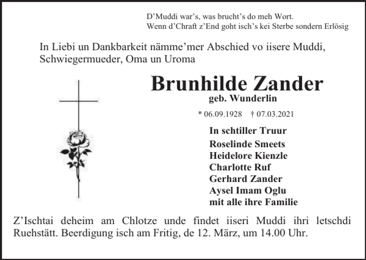<p>D’Muddi war’s, was brucht’s do meh Wort.<br />Wenn d’Chraft z’End goht isch’s kei Sterbe sondern Erlösig</p><p>In Liebi un Dankbarkeit nämme’mer Abschied vo iisere Muddi,<br />Schwiegermueder, Oma un Uroma</p><p>Brunhilde Zander<br />geb. Wunderlin</p><p>* 06.09.1928</p><p>† 07.03.2021</p><p>In schtiller Truur<br />Roselinde Smeets<br />Heidelore Kienzle<br />Charlotte Ruf<br />Gerhard Zander<br />Aysel Imam Oglu<br />mit alle ihre Familie</p><p>Z’Ischtai deheim am Chlotze unde findet iiseri Muddi ihri letschdi<br />Ruehstätt. Beerdigung isch am Fritig, de 12. März, um 14.00 Uhr.</p>
