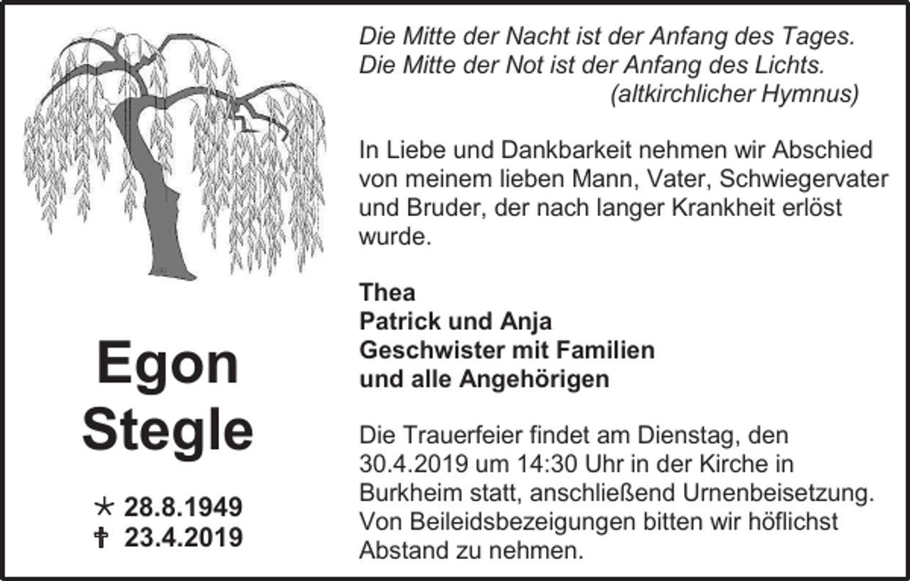 <p>Die Mitte der Nacht ist der Anfang des Tages.<br />Die Mitte der Not ist der Anfang des Lichts.<br />(altkirchlicher Hymnus)<br />In Liebe und Dankbarkeit nehmen wir Abschied<br />von meinem lieben Mann, Vater, Schwiegervater<br />und Bruder, der nach langer Krankheit erlöst<br />wurde.</p><p>Egon<br />Stegle<br /> 28.8.1949<br /> 23.4.2019</p><p>Thea<br />Patrick und Anja<br />Geschwister mit Familien<br />und alle Angehörigen<br />Die Trauerfeier findet am Dienstag, den<br />30.4.2019 um 14:30 Uhr in der Kirche in<br />Burkheim statt, anschließend Urnenbeisetzung.<br />Von Beileidsbezeigungen bitten wir höflichst<br />Abstand zu nehmen.</p>
