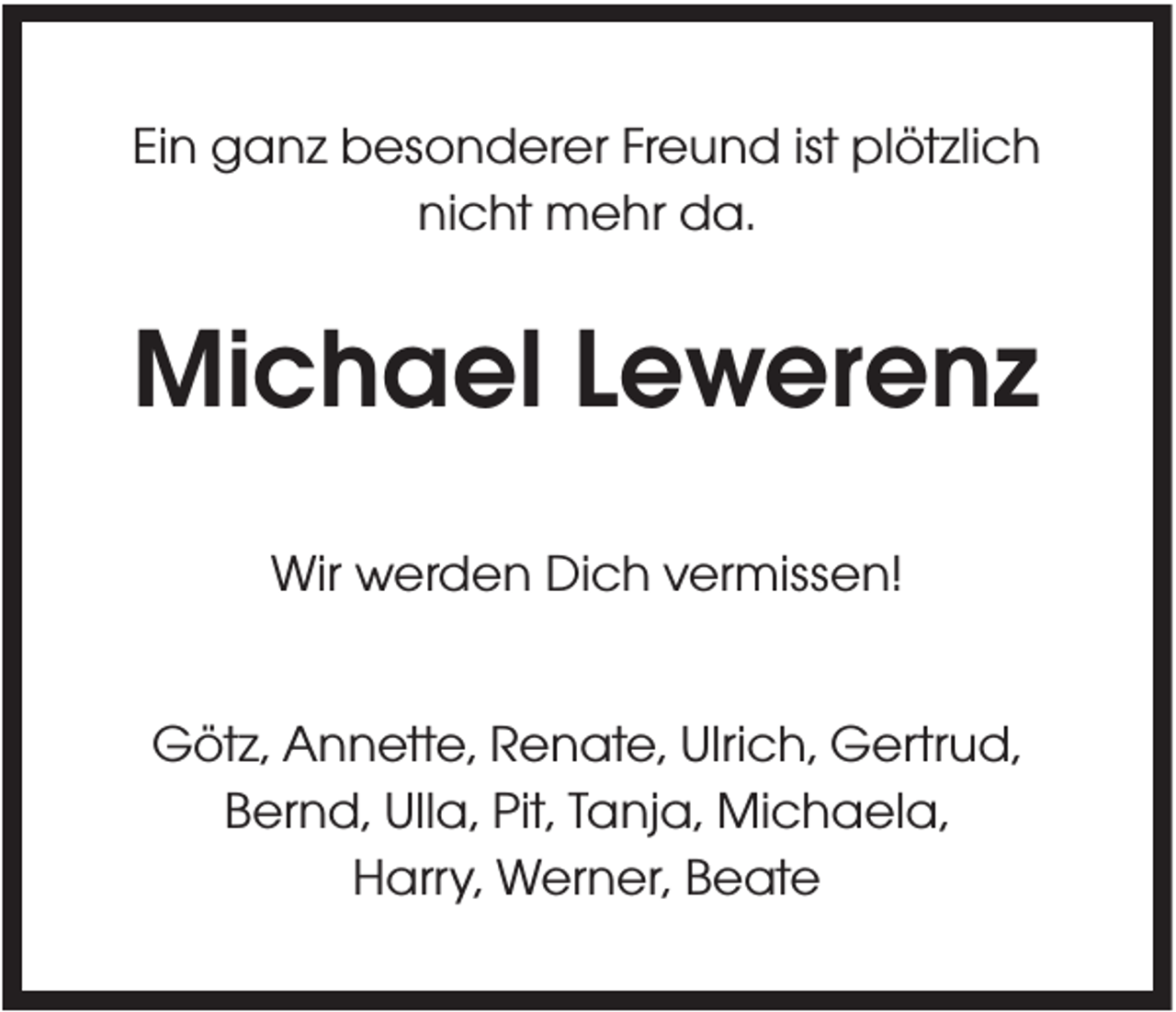 <p>Ein ganz besonderer Freund ist plötzlich<br />nicht mehr da.</p><p>Michael Lewerenz<br />Wir werden Dich vermissen!<br />Götz, Annette, Renate, Ulrich, Gertrud,<br />Bernd, Ulla, Pit, Tanja, Michaela,<br />Harry, Werner, Beate</p>