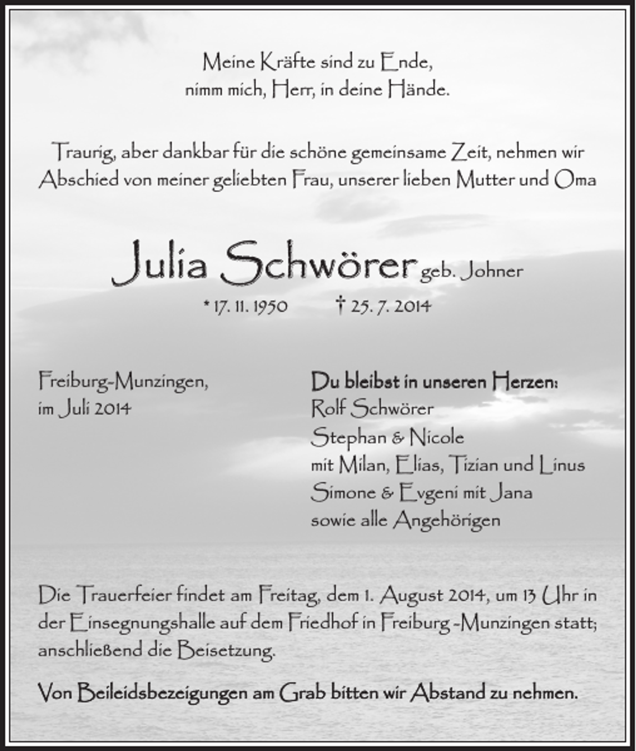 <p>Meine Kräfte sind zu Ende,<br />nimm mich, Herr, in deine Hände.<br />Traurig, aber dankbar für die schöne gemeinsame Zeit, nehmen wir<br />Abschied von meiner geliebten Frau, unserer lieben Mutter und Oma</p><p>Julia Schwörer geb. Johner<br />* 17. 11. 1950 † 25. 7. 2014</p><p>Freiburg-Munzingen,<br />im Juli 2014</p><p>Du bleibst in unseren Herzen:<br />Rolf Schwörer<br />Stephan &amp; Nicole<br />mit Milan, Elias, Tizian und Linus<br />Simone &amp; Evgeni mit Jana<br />sowie alle Angehörigen</p><p>Die Trauerfeier findet am Freitag, dem 1. August 2014, um 13 Uhr in<br />der Einsegnungshalle auf dem Friedhof in Freiburg -Munzingen statt;<br />anschließend die Beisetzung.<br />Von Beileidsbezeigungen am Grab bitten wir Abstand zu nehmen.</p>