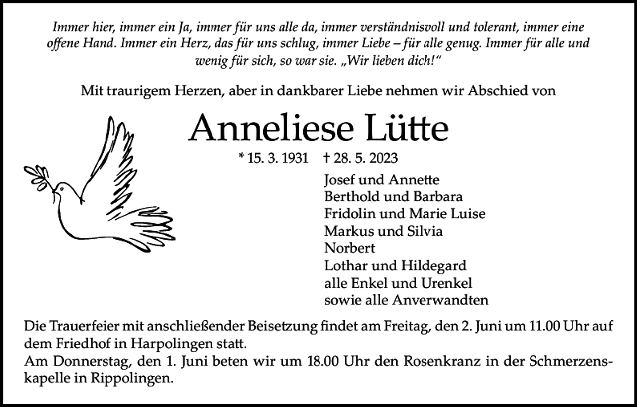 <p>Immer hier, immer ein Ja, immer für uns alle da, immer verständnisvoll und tolerant, immer eine<br />offene Hand. Immer ein Herz, das für uns schlug, immer Liebe – für alle genug. Immer für alle und<br />wenig für sich, so war sie. „Wir lieben dich!“</p><p>Mit traurigem Herzen, aber in dankbarer Liebe nehmen wir Abschied von</p><p>Anneliese Lütte<br />* 15. 3. 1931 † 28. 5. 2023</p><p>Josef und Annette<br />Berthold und Barbara<br />Fridolin und Marie Luise<br />Markus und Silvia<br />Norbert<br />Lothar und Hildegard<br />alle Enkel und Urenkel<br />sowie alle Anverwandten<br />Die Trauerfeier mit anschließender Beisetzung findet am Freitag, den 2. Juni um 11.00 Uhr auf<br />dem Friedhof in Harpolingen statt.<br />Am Donnerstag, den 1. Juni beten wir um 18.00 Uhr den Rosenkranz in der Schmerzenskapelle in Rippolingen.</p>