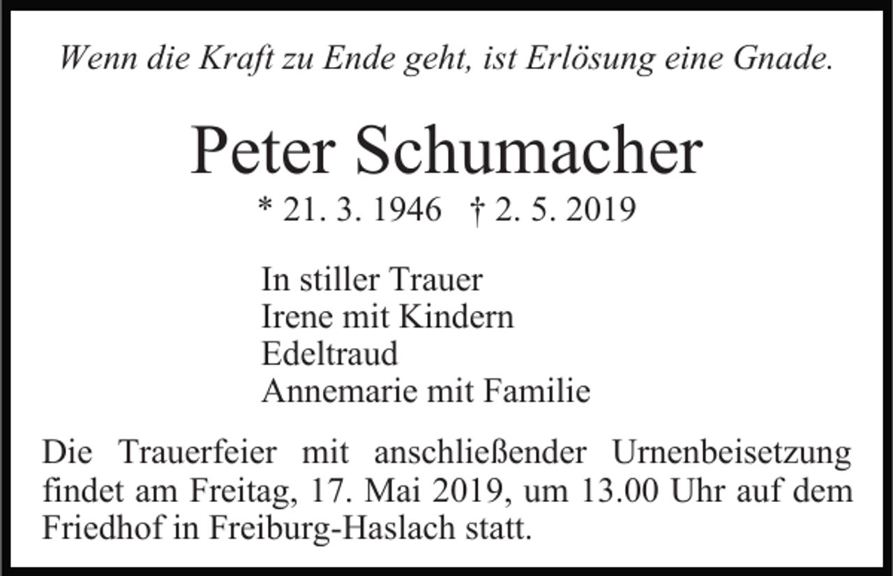 <p>Wenn die Kraft zu Ende geht, ist Erlösung eine Gnade.</p><p>Peter Schumacher<br />* 21. 3. 1946 † 2. 5. 2019</p><p>In stiller Trauer<br />Irene mit Kindern<br />Edeltraud<br />Annemarie mit Familie<br />Die Trauerfeier mit anschließender Urnenbeisetzung<br />findet am Freitag, 17. Mai 2019, um 13.00 Uhr auf dem<br />Friedhof in Freiburg-Haslach statt.</p>