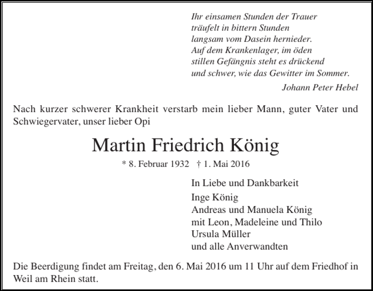 <p>Ihr einsamen Stunden der Trauer<br />träufelt in bittern Stunden<br />langsam vom Dasein hernieder.<br />Auf dem Krankenlager, im öden<br />stillen Gefängnis steht es drückend<br />und schwer, wie das Gewitter im Sommer.<br />Johann Peter Hebel</p><p>Nach kurzer schwerer Krankheit verstarb mein lieber Mann, guter Vater und<br />Schwiegervater, unser lieber Opi</p><p>Martin Friedrich König<br />* 8. Februar 1932 † 1. Mai 2016</p><p>In Liebe und Dankbarkeit<br />Inge König<br />Andreas und Manuela König<br />mit Leon, Madeleine und Thilo<br />Ursula Müller<br />und alle Anverwandten<br />Die Beerdigung findet am Freitag, den 6. Mai 2016 um 11 Uhr auf dem Friedhof in<br />Weil am Rhein statt.</p>