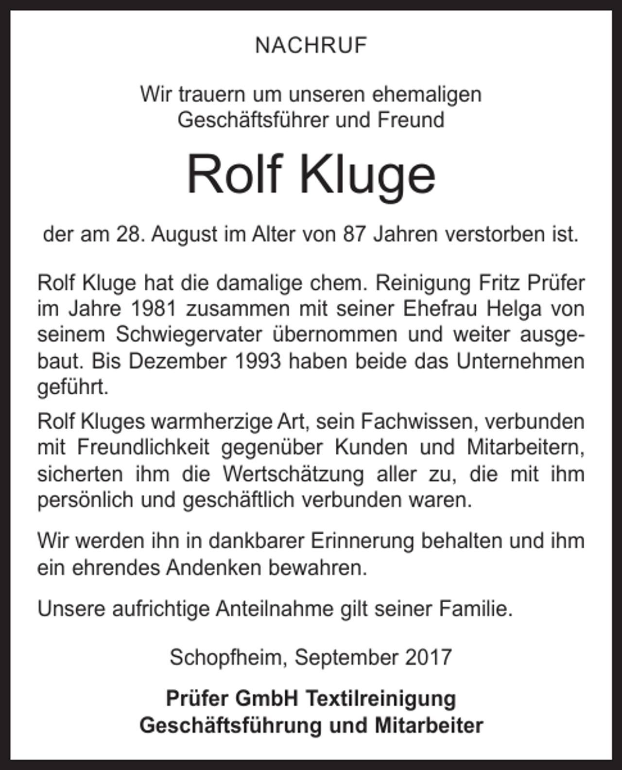 <p>NACHRUF<br />Wir trauern um unseren ehemaligen<br />Geschäftsführer und Freund</p><p>Rolf Kluge<br />der am 28. August im Alter von 87 Jahren verstorben ist.<br />Rolf Kluge hat die damalige chem. Reinigung Fritz Prüfer<br />im Jahre 1981 zusammen mit seiner Ehefrau Helga von<br />seinem Schwiegervater übernommen und weiter ausgebaut. Bis Dezember 1993 haben beide das Unternehmen<br />geführt.<br />Rolf Kluges warmherzige Art, sein Fachwissen, ­verbunden<br />mit Freundlichkeit gegenüber Kunden und Mitarbeitern,<br />sicherten ihm die Wertschätzung aller zu, die mit ihm<br />persönlich und geschäftlich verbunden waren.<br />Wir werden ihn in dankbarer Erinnerung behalten und ihm<br />ein ehrendes Andenken bewahren.<br />Unsere aufrichtige Anteilnahme gilt seiner Familie.<br />Schopfheim, September 2017<br />Prüfer GmbH Textilreinigung<br />Geschäftsführung und Mitarbeiter</p>