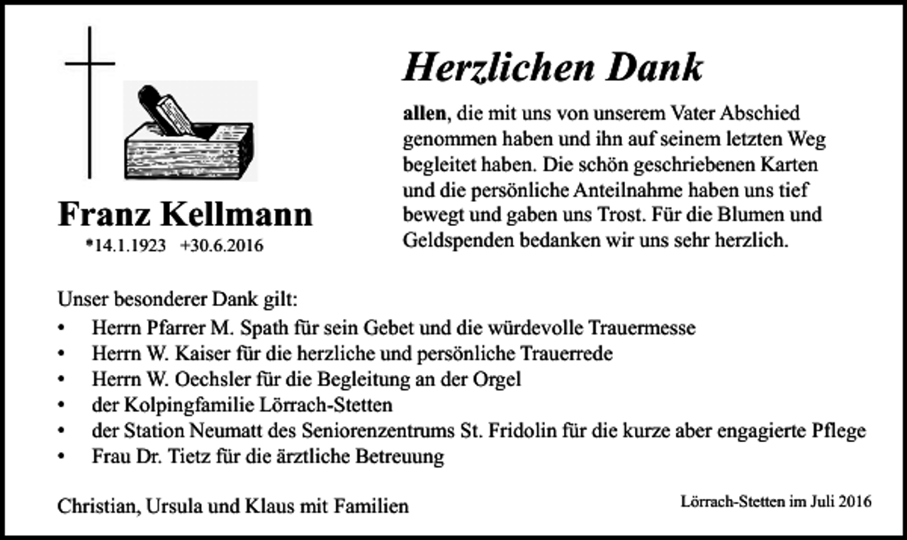 <p>Herzlichen Dank</p><p>Franz Kellmann<br />*14.1.1923 +30.6.2016</p><p>allen, die mit uns von unserem Vater Abschied<br />genommen haben und ihn auf seinem letzten Weg<br />begleitet haben. Die schön geschriebenen Karten<br />und die persönliche Anteilnahme haben uns tief<br />bewegt und gaben uns Trost. Für die Blumen und<br />Geldspenden bedanken wir uns sehr herzlich.</p><p>Unser besonderer Dank gilt:<br />• Herrn Pfarrer M. Spath für sein Gebet und die würdevolle Trauermesse<br />• Herrn W. Kaiser für die herzliche und persönliche Trauerrede<br />• Herrn W. Oechsler für die Begleitung an der Orgel<br />• der Kolpingfamilie Lörrach-Stetten<br />• der Station Neumatt des Seniorenzentrums St. Fridolin für die kurze aber engagierte Pflege<br />• Frau Dr. Tietz für die ärztliche Betreuung<br />Christian, Ursula und Klaus mit Familien</p><p>Lörrach-Stetten im Juli 2016</p>