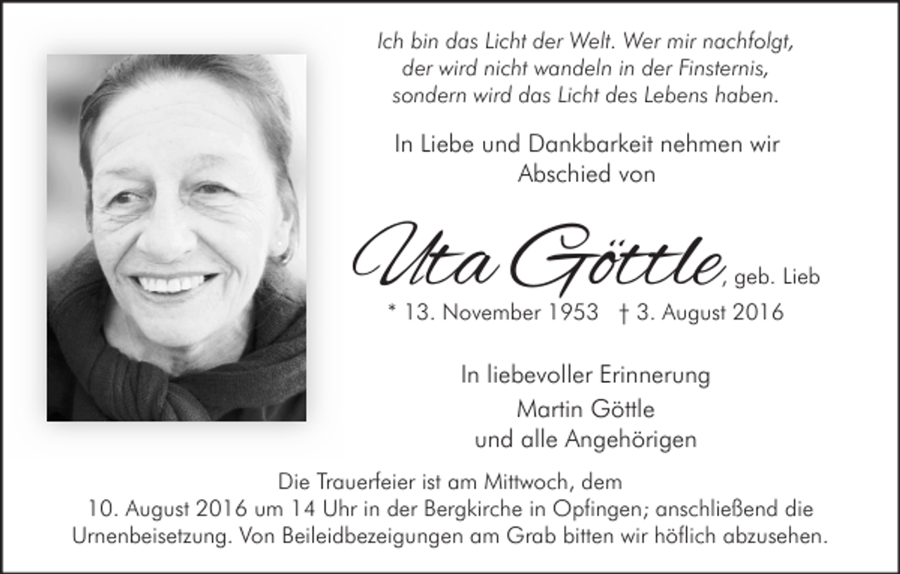 <p>Ich bin das Licht der Welt. Wer mir nachfolgt,<br />der wird nicht wandeln in der Finsternis,<br />sondern wird das Licht des Lebens haben.</p><p>In Liebe und Dankbarkeit nehmen wir<br />Abschied von</p><p>Uta Göttle</p><p>, geb. Lieb</p><p>* 13. November 1953 † 3. August 2016</p><p>In liebevoller Erinnerung<br />Martin Göttle<br />und alle Angehörigen<br />Die Trauerfeier ist am Mittwoch, dem<br />10. August 2016 um 14 Uhr in der Bergkirche in Opfingen; anschließend die<br />Urnenbeisetzung. Von Beileidbezeigungen am Grab bitten wir höflich abzusehen.</p>