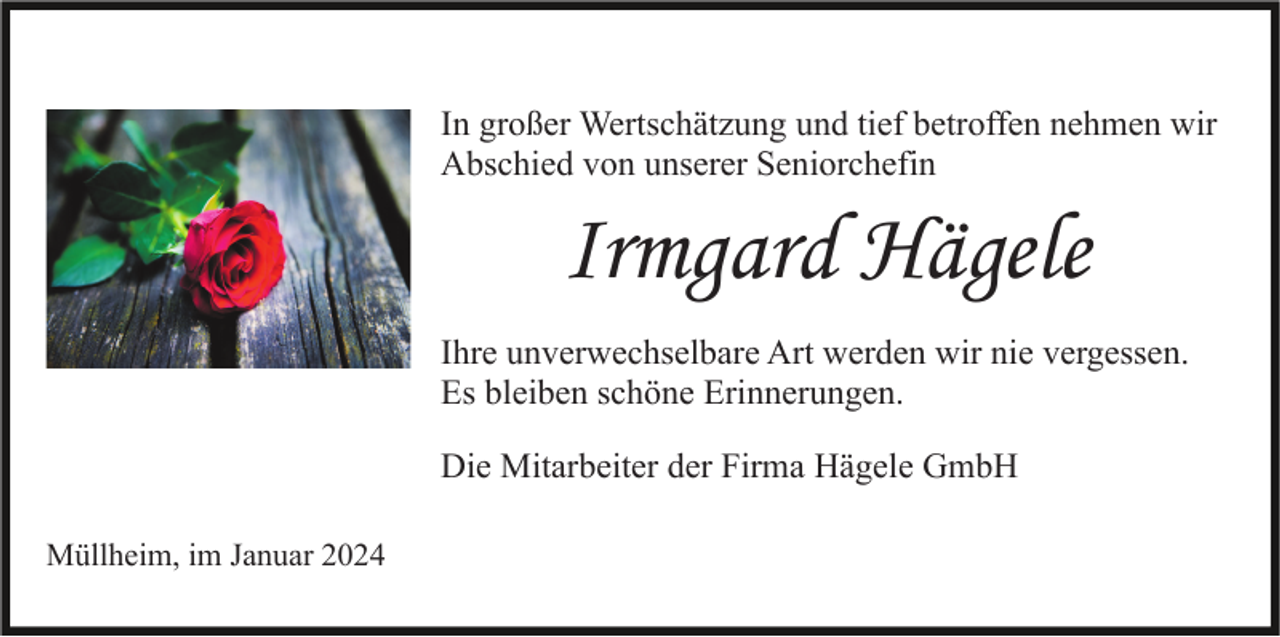 <p>In großer Wertschätzung und tief betroffen nehmen wir<br />Abschied von unserer Seniorchefin</p><p>Irmgard Hägele<br />Ihre unverwechselbare Art werden wir nie vergessen.<br />Es bleiben schöne Erinnerungen.<br />Die Mitarbeiter der Firma Hägele GmbH<br />Müllheim, im Januar 2024</p>