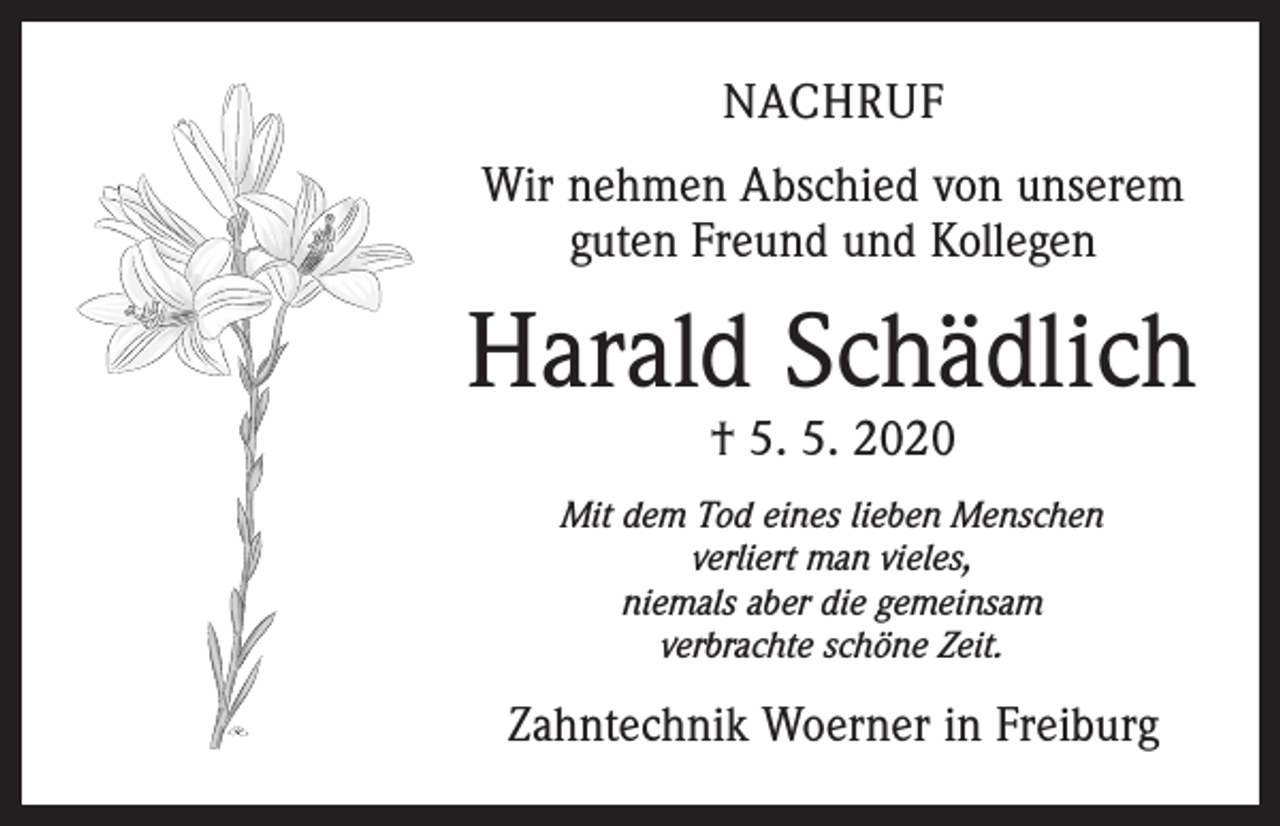 <p>NACHRUF<br />Wir nehmen Abschied von unserem<br />guten Freund und Kollegen</p><p>Harald Schädlich<br />† 5. 5. 2020</p><p>Mit dem Tod eines lieben Menschen<br />verliert man vieles,<br />niemals aber die gemeinsam<br />verbrachte schöne Zeit.</p><p>Zahntechnik Woerner in Freiburg</p>