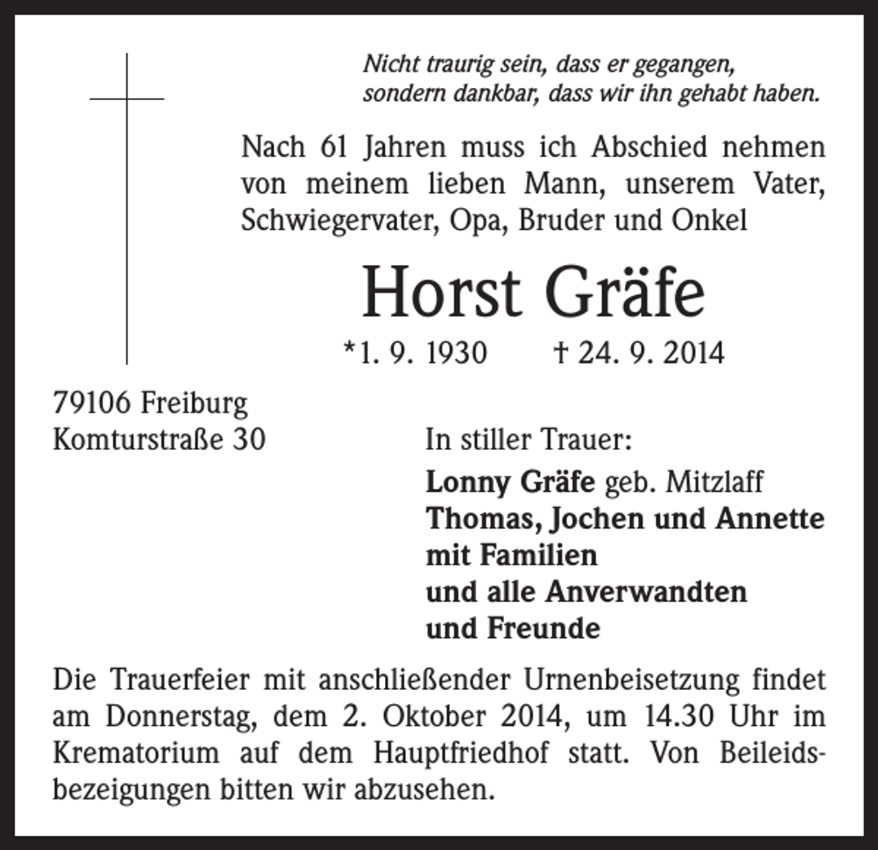 <p>Nicht traurig sein, dass er gegangen,<br />sondern dankbar, dass wir ihn gehabt haben.</p><p>Nach 61 Jahren muss ich Abschied nehmen<br />von meinem lieben Mann, unserem Vater,<br />Schwiegervater, Opa, Bruder und Onkel</p><p>Horst Gräfe</p><p>*1. 9. 1930 † 24. 9. 2014<br />79106 Freiburg<br />Komturstraße 30 In stiller Trauer:</p><p>Lonny Gräfe geb. Mitzlaff<br />Thomas, Jochen und Annette<br />mit Familien<br />und alle Anverwandten<br />und Freunde<br />Die Trauerfeier mit anschließender Urnenbeisetzung findet<br />am Donnerstag, dem 2. Oktober 2014, um 14.30 Uhr im<br />Krematorium auf dem Hauptfriedhof statt. Von Beileids­<br />bezeigungen bitten wir abzusehen.</p>