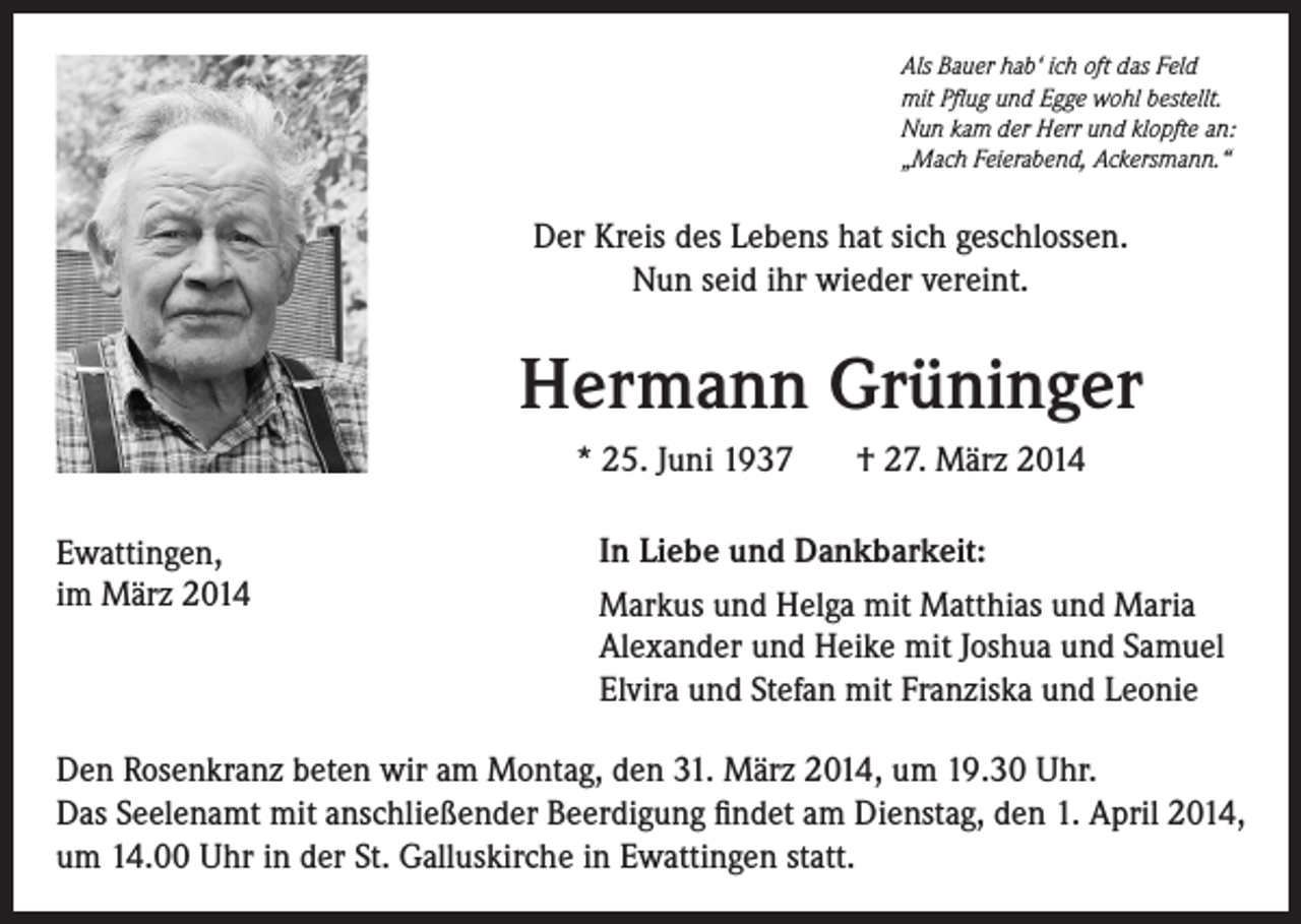 <p>Als Bauer hab‘ ich oft das Feld<br />mit Pflug und Egge wohl bestellt.<br />Nun kam der Herr und klopfte an:<br />„Mach Feierabend, Ackersmann.“</p><p>Der Kreis des Lebens hat sich geschlossen.<br />Nun seid ihr wieder vereint.</p><p>Hermann Grüninger<br />* 25. Juni 1937<br />Ewattingen,<br />im März 2014</p><p>† 27. März 2014</p><p>In Liebe und Dankbarkeit:<br />Markus und Helga mit Matthias und Maria<br />Alexander und Heike mit Joshua und Samuel<br />Elvira und Stefan mit Franziska und Leonie</p><p>Den Rosenkranz beten wir am Montag, den 31. März 2014, um 19.30 Uhr.<br />Das Seelenamt mit anschließender Beerdigung findet am Dienstag, den 1. April 2014,<br />um 14.00 Uhr in der St. Galluskirche in Ewattingen statt.</p>