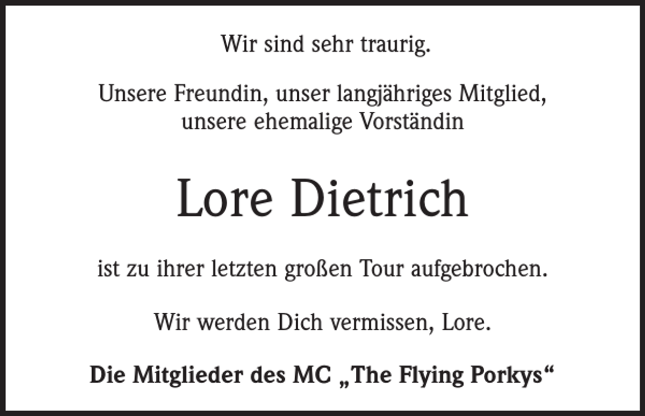 <p>Wir sind sehr traurig.<br />Unsere Freundin, unser langjähriges Mitglied,<br />unsere ehemalige Vorständin</p><p>Lore Dietrich<br />ist zu ihrer letzten großen Tour aufgebrochen.<br />Wir werden Dich vermissen, Lore.<br />Die Mitglieder des MC „The Flying Porkys“</p>