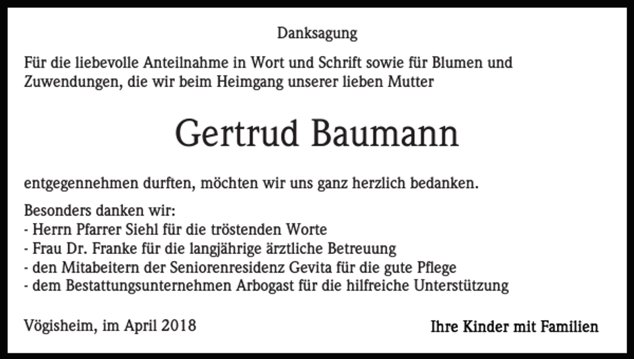 <p>D a n ks a g u n g<br />Danksagung<br />FFür<br />ür die<br />di e liliebevolle<br />e b e v oll e Anteilnahme<br />A nt eil n a h m e iin<br />n Wort<br />W ort uund<br />n d SSchrift<br />c h rift sowie<br />s o wi e ffür<br />ür Blumen<br />Bl u m e n und<br />u nd<br />Zuwendungen,<br />die<br />Z u w e n d u n g e n, di<br />e wir<br />wir bbeim<br />ei m Heimgang<br />H ei m g a n g unserer<br />u ns er er llieben<br />i e b e n Mutter<br />M utt er</p><p>Gertrud<br />G ertr u d BBaumann<br />a u ma n n<br />eentgegennehmen<br />nt g e g e n n e h m e n durften,<br />d urft e n, möchten<br />m ö c ht e n wir<br />wir uuns<br />ns gganz<br />a n z herzlich<br />h er zli c h bedanken.<br />b e d a n k e n.<br />B es o n d ers ddanken<br />Besonders<br />a n k e n wir:<br />wir:<br />-- Herrn<br />H err n Pfarrer<br />Pf arr er Siehl<br />Si e hl für<br />f ür di<br />e trtröstenden<br />öst e n d e n Worte<br />W ort e<br />die<br />-- Frau<br />Fr a u Dr.<br />Dr. Franke<br />Fr a n k e für<br />f ür die<br />di e llangjährige<br />a n gj ä hri g e ärztliche<br />är ztli c h e Betreuung<br />B etr e u u n g<br />-- den<br />d e n Mitabeitern<br />Mit a b eit er n der<br />d er Seniorenresidenz<br />S eni or e nr esi d e n z Gevita<br />G e vit a ffür<br />ü r die<br />di e gute<br />g ut e Pflege<br />Pfl e g e<br />-- dem<br />d e m Bestattungsunternehmen<br />B est att u n gs u nt er ne h m e n Arbogast<br />Ar b o g ast ffür<br />ür die<br />di e hilfreiche<br />hilfr ei c h e Unterstützung<br />U nt erst üt z u n g<br />VVögisheim,<br />ö gis h ei m, i im<br />m April<br />A pril 22018<br />01 8</p>
