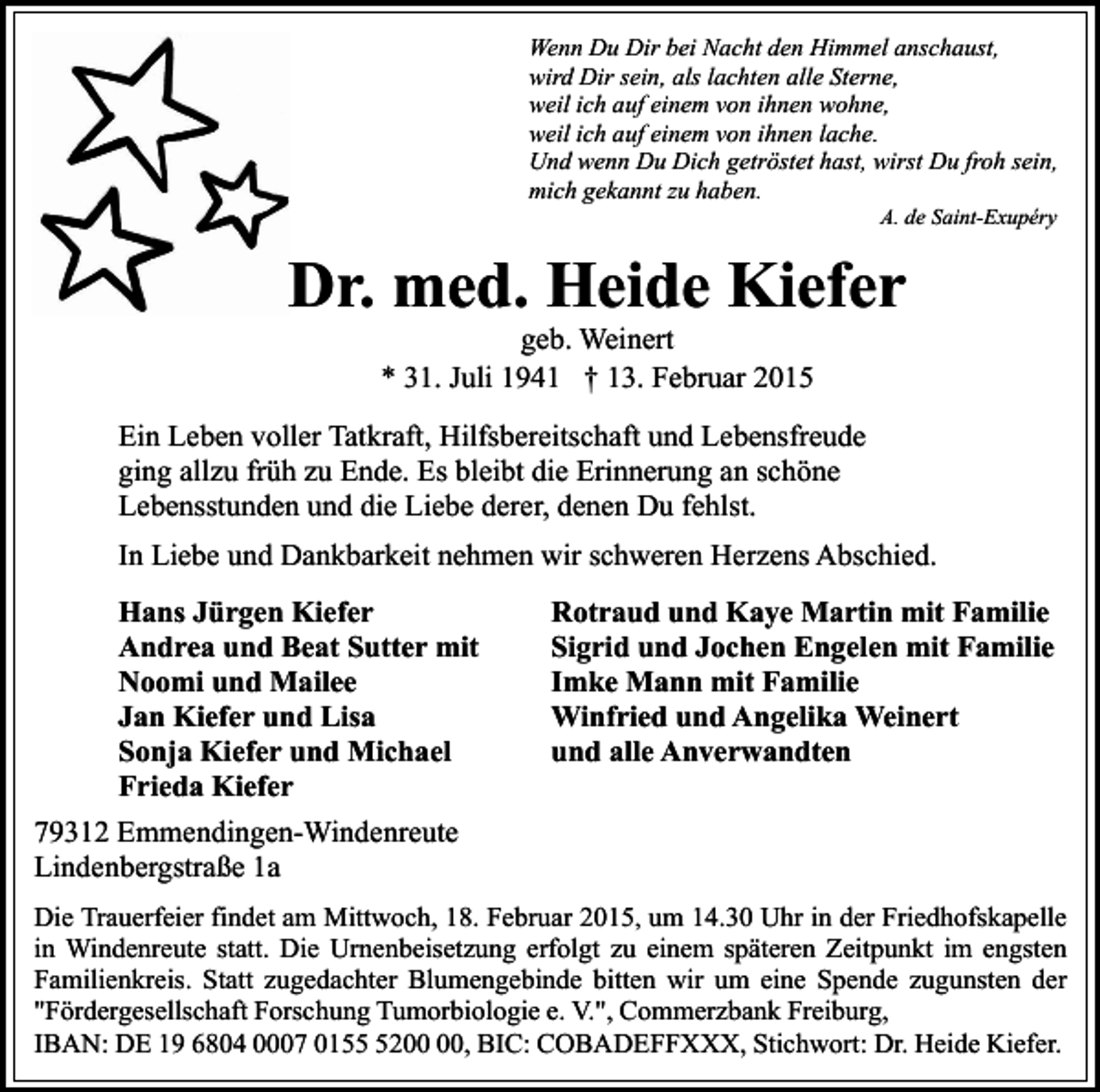 <p>Wenn Du Dir bei Nacht den Himmel anschaust,<br />wird Dir sein, als lachten alle Sterne,<br />weil ich auf einem von ihnen wohne,<br />weil ich auf einem von ihnen lache.<br />Und wenn Du Dich getröstet hast, wirst Du froh sein,<br />mich gekannt zu haben.<br />A. de Saint-Exupéry</p><p>Dr. med. Heide Kiefer<br />geb. Weinert<br />* 31. Juli 1941 † 13. Februar 2015</p><p>Ein Leben voller Tatkraft, Hilfsbereitschaft und Lebensfreude<br />ging allzu früh zu Ende. Es bleibt die Erinnerung an schöne<br />Lebensstunden und die Liebe derer, denen Du fehlst.<br />In Liebe und Dankbarkeit nehmen wir schweren Herzens Abschied.<br />Hans Jürgen Kiefer<br />Andrea und Beat Sutter mit<br />Noomi und Mailee<br />Jan Kiefer und Lisa<br />Sonja Kiefer und Michael<br />Frieda Kiefer</p><p>Rotraud und Kaye Martin mit Familie<br />Sigrid und Jochen Engelen mit Familie<br />Imke Mann mit Familie<br />Winfried und Angelika Weinert<br />und alle Anverwandten</p><p>79312 Emmendingen-Windenreute<br />Lindenbergstraße 1a<br />Die Trauerfeier findet am Mittwoch, 18. Februar 2015, um 14.30 Uhr in der Friedhofskapelle<br />in Windenreute statt. Die Urnenbeisetzung erfolgt zu einem späteren Zeitpunkt im engsten<br />Familienkreis. Statt zugedachter Blumengebinde bitten wir um eine Spende zugunsten der<br />"Fördergesellschaft Forschung Tumorbiologie e. V.", Commerzbank Freiburg,<br />IBAN: DE 19 6804 0007 0152, BIC: COBADEFFXXX, Stichwort: Dr. Heide Kiefer.</p>