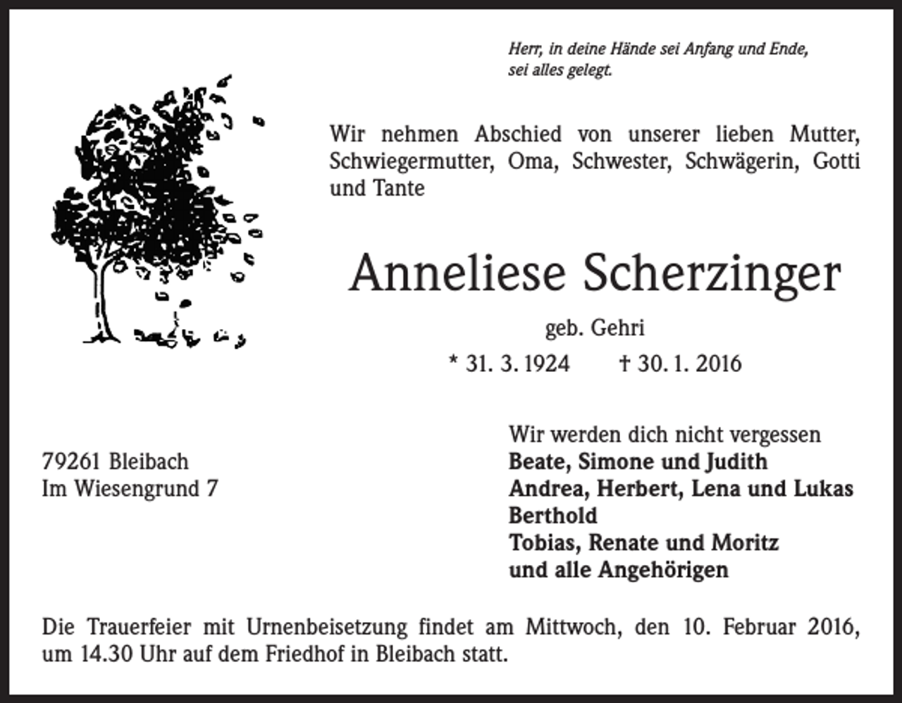 <p>Herr, in deine Hände sei Anfang und Ende,<br />sei alles gelegt.</p><p>Wir nehmen Abschied von unserer lieben Mutter,<br />Schwiegermutter, Oma, Schwester, Schwägerin, Gotti<br />und Tante</p><p>Anneliese Scherzinger<br />geb. Gehri<br />* 31. 3. 1924 † 30. 1. 2016</p><p>Wir werden dich nicht vergessen<br />79261 Bleibach<br />Beate, Simone und Judith<br />Im Wiesengrund 7 Andrea, Herbert, Lena und Lukas<br />Berthold<br />Tobias, Renate und Moritz<br />und alle Angehörigen<br />Die Trauerfeier mit Urnenbeisetzung findet am Mittwoch, den 10. Februar 2016,<br />um 14.30 Uhr auf dem Friedhof in Bleibach statt.</p>